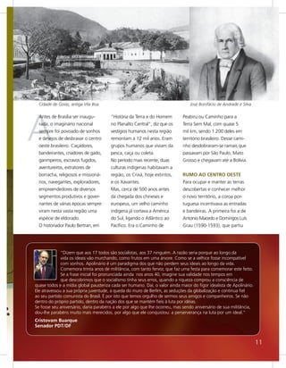 Cidade de Goiás, antiga Vila Boa                                               José Bonifácio de Andrade e Silva




A
  Antes de Brasília ser inaugu-        “História da Terra e do Homem         Peabiru ou Caminho para a
  rada, o imaginário nacional          no Planalto Central”, diz que os      Terra Sem Mal, com quase 5
  sempre foi povoado de sonhos         vestígios humanos nesta região        mil km, sendo 1.200 deles em
  e desejos de desbravar o centro      remontam a 12 mil anos. Eram          território brasileiro. Desse cami-
  oeste brasileiro. Caçadores,         grupos humanos que viviam da          nho desdobraram-se ramais que
  bandeirantes, criadores de gado,     pesca, caça ou coleta.                passavam por São Paulo, Mato
  garimpeiros, escravos fugidos,       No período mais recente, duas         Grosso e chegavam até a Bolívia.
  aventureiros, extratores de          culturas indígenas habitavam a
  borracha, religiosos e missioná-     região, os Crixá, hoje extintos,      RUMO AO CENTRO OESTE
  rios, navegantes, exploradores,      e os Xavantes.                        Para ocupar e manter as terras
  empreendedores de diversos           Mas, cerca de 500 anos antes          descobertas e conhecer melhor
  segmentos produtivos e gover-        da chegada dos chineses e             o novo território, a coroa por-
  nantes de várias épocas sempre       europeus, um velho caminho            tuguesa incentivava as entradas
  viram nesta vasta região uma         indígena já cortava a América         e bandeiras. A primeira foi a de
  espécie de eldorado.                 do Sul, ligando o Atlântico ao        Antonio Macedo e Domingos Luís
  O historiador Paulo Bertran, em      Pacífico. Era o Caminho de            Grau (1590-1593), que partiu




              “Dizem que aos 17 todos são socialistas, aos 37 ninguém. A razão seria porque ao longo da
              vida os ideais vão murchando, como frutos em uma árvore. Como se a velhice fosse incompatível
              com sonhos. Apolinário é um paradigma dos que não perdem seus ideais ao longo da vida.
              Comemora trinta anos de militância, com tanto fervor, que faz uma festa para comemorar este feito.
              Se a frase inicial foi pronunciada ainda nos anos 40, imagine sua validade nos tempos em
              que descobrimos que o socialismo tinha seus erros, quando a riqueza comprou a consciência de
quase todos e a mídia global pausteriza cada ser humano. Daí, o valor ainda maior do figor idealista de Apolinário.
Ele atravessou a sua própria juventude, a queda do muro de Berlim, as seduções da globalização e continua fiel
ao seu partido comunista do Brasil. É por isto que temos orgulho de sermos seus amigos e companheiros. Se não
dentro do próprio partido, dentro da nação dos que se mantém fieis à luta por idéias.
Se fosse seu aniversário, daria parabéns a ele por algo que lhe ocorreu, mas sendo aniversário de sua militância,
dou-lhe parabéns muito mais merecidos, por algo que ele conquistou: a perserverança na luta por um ideal.”
Cristovam Buarque
Senador PDT/DF


                                                                                                                      11
 