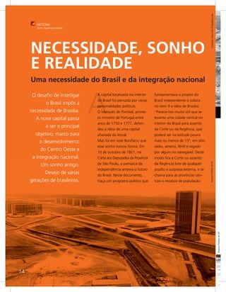Colombo Cine-Foto Produções Ltda
        HISTÓRIA
        Texto: Apolinário Rebelo




     NECESSIDADE, SONHO
     E REALIDADE
     Uma necessidade do Brasil e da integração nacional



                                    A
      O desafio de interligar       A capital localizada no interior   fundamentava o projeto do
                                    do Brasil foi pensada por várias   Brasil independente e coloca
                o Brasil impôs a
                                    personalidades políticas.          no item 9 a idéia de Brasília:
     necessidade de Brasília.       O Marquês de Pombal, primei-       ‘’Parece-nos muito útil que se
        A nova capital passa        ro ministro de Portugal entre      levante uma cidade central no
                                    anos de 1750 e 1777, defen-        interior do Brasil para assento
                a ser o principal
                                    deu a idéia de uma capital         da Corte ou da Regência, que
       objetivo, marco para         afastada do litoral.               poderá ser na latitude pouco
          o desenvolvimento         Mas foi em José Bonifácio que      mais ou menos de 15º, em sítio
                                    esse sonho tomou forma. Em         sadio, ameno, fértil e regado
           do Centro Oeste e        10 de outubro de 1821, na          por algum rio navegável. Deste
      a integração nacional.        Carta aos Deputados da Província   modo fica a Corte ou assento




                                                                                                          Arquivo Público do DF
           Um sonho antigo.         de São Paulo, o patriarca da       da Regência livre de qualquer
                                    independência antevia o futuro     assalto e surpresa externa, e se
               Desejo de várias     do Brasil. Neste documento,        chama para as províncias cen-
     gerações de brasileiros.       traça um programa político que     trais o excesso de população




                                                                                                                                               Arquivo Público do DF




14
 