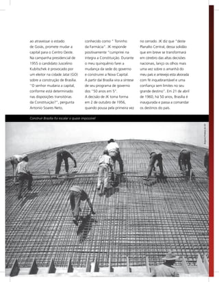 ao atravessar o estado                   conhecido como “ Toninho               no cerrado. JK diz que “deste
     de Goiás, promete mudar a                da Farmácia”. JK responde              Planalto Central, dessa solidão
     capital para o Centro Oeste.             positivamente “cumprirei na            que em breve se transformará
     Na campanha presidencial de              íntegra a Constituição. Durante        em cérebro das altas decisões
     1955 o candidato Juscelino               o meu quinquênio farei a               nacionais, lanço os olhos mais
     Kubitschek é provocado por               mudança da sede do governo             uma vez sobre o amanhã do
     um eleitor na cidade Jataí (GO)          e construirei a Nova Capital.          meu país e antevejo esta alvorada
     sobre a construção de Brasília.          A partir daí Brasília vira a síntese   com fé inquebrantável e uma
     ‘’O senhor mudaria a capital,            de seu programa de governo             confiança sem limites no seu
     conforme está determinado                dos ‘’50 anos em 5’’.                  grande destino”. Em 21 de abril
     nas disposições transitórias             A decisão de JK toma forma             de 1960, há 50 anos, Brasília é
     da Constituição?”, pergunta              em 2 de outubro de 1956,               inaugurada e passa a comandar
     Antonio Soares Neto,                     quando pousa pela primeira vez         os destinos do país.

     Construir Brasília foi escalar o quase impossível




                                                                                                                         Arquivo Público do DF




16
 