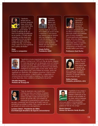 “Apolinário,                             “Conheci                                     “Eu conheci
                sempre que me                            Apolinário                                   Apolinário
                encontra, pergunta:                      depois que                                   liderando o
                Goya, como anda                          ele assumiu                                  movimento
                a sua música? olha,                      o DEUNI no                                   estudantil
                você é um “cara                          Ministério do                                secundarista.
da cultura”, vá em frente! . O            Esporte. Pude ver o quanto                   Um jovem compenetrado, cheio
conheci na década de 90, pra              ele se dedica às causas sociais              de idéias e propostas para a
mim é um exemplo de dedicação             e esportivas. É uma pessoa                   educação pública de qualidade
ao seu partido, o PCdoB, pessoa           que admiro e que se destaca                  para os jovens brasileiros.
necessária nos dias atuais, pois          pela sua inteligência, bom                   É muito gratificante reencontrá-lo,
a boa política se faz com gente           modo de conviver com as                      agora, vinte anos depois,
íntegra, com ideal, então, eu             pessoas e sua militância. São                maduro, com muitas e mais
também lhe digo: vá em frente,            pessoas como Apolinário                      elaboradas idéias e propostas,
amigo, você é um cara importante          Rebelo que nos orgulha em                    disposto a contribuir para
para a política de Brasília!"             continuar nossa luta."                       construirmos um Brasil e uma
                                                                                       Brasília melhor para todos."
Goya                                      Sérgio Ruﬁno
Cantor e compositor                       Presidente CBDE                              Professora Zezé Rocha




             “Apolinário é muito importante em minha trajetória                                       “Tento falar com
             política. Conheci-o em 1979, em Pão de Açúcar, Alagoas.                                  palavras, mas só
             Em todo esse tempo tem se destacado como um homem                                        serve o coração
             estudioso do Brasil. Tem talento político para encontrar                                 para traduzir aqui
             soluções para os problemas mais diversos e mais difíceis.                                o tamanho da
             Inteligência na qual eu bebo muitas vezes. Temos uma                                     expressão desse
amizade de longa data e hoje, como Prefeito de Aracajú, tenho me                       gênio alagoano, um político
espelhado em Apolinário. Ele consegue concentrar o que é muito                         exemplar, poeta, nordestino
difícil em uma única pessoa, o talento político, a sagacidade e o                      brilhante, um grande militante.
compromisso de transformação e mudança. Ao mesmo tempo,                                Ilustre amigo sem par."
é uma figura boa, doce, solidária e companheiro de partido.”
                                                                                       Núbia Santana
Edvaldo Nogueira,                                                                      Cineasta, produtora, atriz
Prefeito de Aracaju/SE




             “Falar do Apolinário não é tarefa fácil.                                      “Apolinário é meu amigo e
             Conheço sua vida e sua história. A maneira                                    palmeirense convicto. Sua
             clara, objetiva, sincera e fundamentada que                                   lealdade e dedicação ao seu
             norteia suas falas e ações apontam para um                                    partido me faz acreditar no
             homem de grande valia, que enobrece as                                        seu ideal, onde os interesses
             instituições ao qual pertence e quem está ao                                  coletivos se exaltam, assim
seu lado. Comemorar seus 30 anos de PCdoB é mais um                         como suas idéias e a luta que propõe.
exemplo de sua retidão e caráter. Feliz o partido que tem em                Comum a todos é a melhor definição que
seu quadro um nome como o de Apolinário."                                   poderia ser feita do meu amigo."
Luciano Cabral – Presidente da CBDU                                         Bruno Liporoni
(Confederação Brasileira de Esporte Universitário)                          Diretor da Mancha Verde Brasília



                                                                                                                           19
 