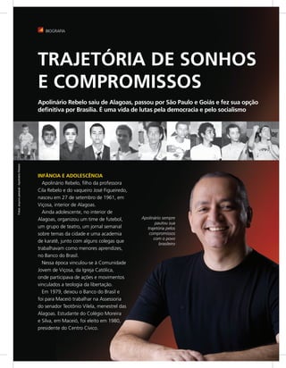 BIOGRAFIA




                                             TRAJETÓRIA DE SONHOS
                                             E COMPROMISSOS
                                             Apolinário Rebelo saiu de Alagoas, passou por São Paulo e Goiás e fez sua opção
                                             deﬁnitiva por Brasília. É uma vida de lutas pela democracia e pelo socialismo
Fotos: arquivo pessoal - Apolinário Rebelo




                                             INFÂNCIA E ADOLESCÊNCIA
                                               Apolinário Rebelo, filho da professora
                                             Cila Rebelo e do vaqueiro José Figueiredo,
                                             nasceu em 27 de setembro de 1961, em
                                             Viçosa, interior de Alagoas.
                                               Ainda adolescente, no interior de
                                             Alagoas, organizou um time de futebol,       Apolinário sempre
                                                                                                 pautou sua
                                             um grupo de teatro, um jornal semanal          trajetória pelos
                                             sobre temas da cidade e uma academia            compromissos
                                                                                                com o povo
                                             de karatê, junto com alguns colegas que
                                                                                                   brasileiro
                                             trabalhavam como menores aprendizes,
                                             no Banco do Brasil.
                                               Nessa época vinculou-se à Comunidade
                                             Jovem de Viçosa, da Igreja Católica,
                                             onde participava de ações e movimentos
                                             vinculados a teologia da libertação.
                                               Em 1979, deixou o Banco do Brasil e
                                             foi para Maceió trabalhar na Assessoria
                                             do senador Teotônio Vilela, menestrel das
                                             Alagoas. Estudante do Colégio Moreira
                                             e Silva, em Maceió, foi eleito em 1980,
                                             presidente do Centro Cívico.
 