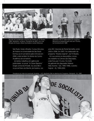 Reunião de coordenação nacional das Diretas Já, em Brasília,           Apolinário fala no Salão Nobre do Congresso
1984. Apolinário, na época Presidente da UBES, com Lula,               Nacional na campanha pelo voto aos 16 anos,
Pompeu de Souza, Ulisses Guimarães e outras lideranças.                na Constituinte de 1988.



      São Paulo, Goiás e Brasília. Cursou três anos             anos 90. Colunista do Portal Vermelho, entre
      de história na Universidade de São Paulo.                 2003 e 2006. Em 2007, foi colaborador do
      Formou-se em jornalismo pelo UniCeub em                   programa “Brasília Urgente”, da TV Brasília.
      2000, onde também foi diretor do Centro                     Em sua carreira na área pública, iniciou
      Acadêmico de Jornalismo.                                  seu trabalho na Câmara dos Deputados,
        Jornalista, trabalhou em agência de                     onde ficou por 12 anos. Foi chefe
      publicidade, no jornal “A Classe Operária”                de gabinete dos deputados federais
      (órgão central do PCdoB, nos anos 80) e                   Aldo Arantes - GO, 1995-1998, e Jandira
      no jornal Diário de Manhã, de Goiânia, nos                Feghali – RJ, 1999-2002.


      Presidente da União da Juventude Socialista – UJS, Apolinário fala na abertura do Congresso. Petrópolis - RJ, 1988




                                                                                                                           5
 