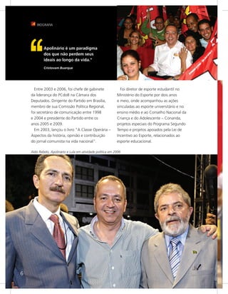 BIOGRAFIA




            Apolinário é um paradigma
            dos que não perdem seus
            ideais ao longo da vida."
            Cristovam Buarque




      Entre 2003 e 2006, foi chefe de gabinete                 Foi diretor de esporte estudantil no
    da liderança do PCdoB na Câmara dos                      Ministério do Esporte por dois anos
    Deputados. Dirigente do Partido em Brasília,             e meio, onde acompanhou as ações
    membro de sua Comissão Política Regional,                vinculadas ao esporte universitário e no
    foi secretário de comunicação entre 1998                 ensino médio e ao Conselho Nacional da
    e 2004 e presidente do Partido entre os                  Criança e do Adolescente – Conanda,
    anos 2005 e 2009.                                        projetos especiais do Programa Segundo
      Em 2003, lançou o livro "A Classe Operária –           Tempo e projetos apoiados pela Lei de
    Aspectos da história, opinião e contribuição             Incentivo ao Esporte, relacionados ao
    do jornal comunista na vida nacional".                   esporte educacional.

    Aldo Rebelo, Apolinário e Lula em atividade política em 2006




6
 