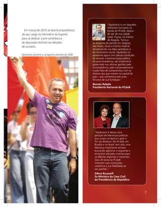 “Apolinário é um daqueles
                                                                 militantes formados na
 Em março de 2010 se desincompatibilizou                         escola do PCdoB, depois
do seu cargo no Ministério do Esporte                            de sair de sua cidade
                                                                 natal, Viçosa, no interior
para se dedicar à pré-candidatura
                                                                 de Alagoas. Tornou-
de deputado distrital nas eleições                se dirigente do partido em Alagoas,
de outubro.                                       São Paulo, Goiás e Distrito Federal.
                                                  Amadurecido nas lides partidárias e
                                                  do movimento social, Apolinário se
Apolinário durante a campanha eleitoral de 2006   apresenta agora com plenas condições
                                                  de renovar a representação política
                                                  do povo brasiliense, tão tristemente
                                                  governado nas ultimas gestões pela
                                                  incompetência, pelo conservadorismo
                                                  e pela falta de compromisso com os
                                                  direitos dos que moram na capital do
                                                  país – que comemora este anos
                                                  50 anos de sua fundação.”
                                                  Renato Rabelo
                                                  Presidente Nacional do PCdoB




                                                   “Apolinário é dessa nova
                                                   geração de lideranças políticas
                                                   que surgiu na época e após o
                                                   fim da ditadura. No PCdoB, em
                                                   Brasília e no Brasil, tem sido uma
                                                   liderança importante sempre
                                                   buscando aglutinar a esquerda e
                                                   encontrar soluções criativas para
                                                   os dilemas regionais e nacionais.
                                                   Seus 30 anos no PCdoB
                                                   mostram suas convicções,
                                                   coerência e sua fidelidade ao
                                                   seu partido."
                                                   Dilma Rousseff
                                                   Ex-Ministra da Casa Civil
                                                   da Presidência da República



                                                                                              7
 