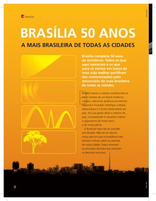 www.sxc.hu
     BRASÍLIA




    BRASÍLIA 50 ANOS
    A MAIS BRASILEIRA DE TODAS AS CIDADES
                       Brasília completa 50 anos
                       de existência. Todos os que
                       aqui nasceram e os que
                       para cá vieram em busca de
                       uma vida melhor partilham
                       das comemorações pelo
                       aniversário da mais brasileira
                       de todas as cidades.




                      B
                       Brasília nasceu e cresceu constituindo-se
                       como síntese de um Brasil moderno,
                       urbano, industrial, potência econômica
                       regional e mundial. Interligou o Brasil,
                       desenvolveu o Centro-Oeste-Norte do
                       país, fez sua gente olhar o interior do
                       país, compreender e visualizar melhor
                       o gigantismo de nossa terra
                       e de nossa gente.
                         O Brasil de hoje não se concebe
                       sem Brasília. Não há um dia em
                       nosso país em que os brasileiros não
                       tenham notícias sobre ou advinda
                       de nossa cidade. Daqui emanam
                       as principais decisões que orientam
                       os destinos nacionais.
                                                                   Foto: WS




8
 