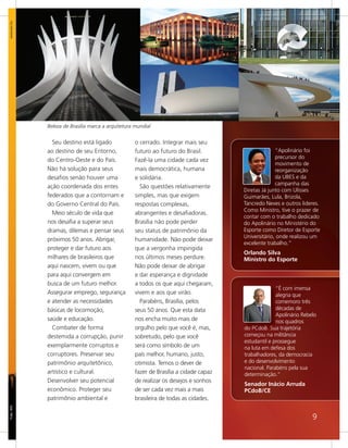 www.sxc.hu




             Beleza de Brasília marca a arquitetura mundial


               Seu destino está ligado              o cerrado. Integrar mais seu
             ao destino de seu Entorno,             futuro ao futuro do Brasil.                      “Apolinário foi
                                                                                                     precursor do
             do Centro-Oeste e do País.             Fazê-la uma cidade cada vez
                                                                                                     movimento de
             Não há solução para seus               mais democrática, humana                         reorganização
             desafios senão houver uma              e solidária.                                     da UBES e da
                                                                                                     campanha das
             ação coordenada dos entes                São questões relativamente
                                                                                       Diretas Já junto com Ulisses
             federados que a contornam e            simples, mas que exigem            Guimarães, Lula, Brizola,
             do Governo Central do País.            respostas complexas,               Tancredo Neves e outros lideres.
                                                                                       Como Ministro, tive o prazer de
               Meio século de vida que              abrangentes e desafiadoras.
                                                                                       contar com o trabalho dedicado
             nos desafia a superar seus             Brasília não pode perder           do Apolinário no Ministério do
             dramas, dilemas e pensar seus          seu status de patrimônio da        Esporte como Diretor de Esporte
                                                                                       Universitário, onde realizou um
             próximos 50 anos. Abrigar,             humanidade. Não pode deixar
                                                                                       excelente trabalho.”
             proteger e dar futuro aos              que a vergonha impingida
                                                                                       Orlando Silva
             milhares de brasileiros que            nos últimos meses perdure.         Ministro do Esporte
             aqui nascem, vivem ou que              Não pode deixar de abrigar
             para aqui convergem em                 e dar esperança e dignidade
             busca de um futuro melhor.             a todos os que aqui chegaram,
                                                                                                     “É com imensa
             Assegurar emprego, segurança           vivem e aos que virão.                           alegria que
             e atender as necessidades                Parabéns, Brasília, pelos                      comemoro três
             básicas de locomoção,                  seus 50 anos. Que esta data                      décadas de
                                                                                                     Apolinário Rebelo
             saúde e educação.                      nos encha muito mais de                          nos quadros
               Combater de forma                    orgulho pelo que você é, mas,      do PCdoB. Sua trajetória
             destemida a corrupção, punir           sobretudo, pelo que você           começou na militância
                                                                                       estudantil e prossegue
             exemplarmente corruptos e              será como símbolo de um            na luta em defesa dos
             corruptores. Preservar seu             país melhor, humano, justo,        trabalhadores, da democracia
             patrimônio arquitetônico,              otimista. Temos o dever de         e do desenvolvimento
                                                                                       nacional. Parabéns pela sua
             artístico e cultural.                  fazer de Brasília a cidade capaz   determinação.”
             Desenvolver seu potencial              de realizar os desejos e sonhos
                                                                                       Senador Inácio Arruda
             econômico. Proteger seu                de ser cada vez mais a mais        PCdoB/CE
             patrimônio ambiental e                 brasileira de todas as cidades.
Foto: WS




                                                                                                                    9
 