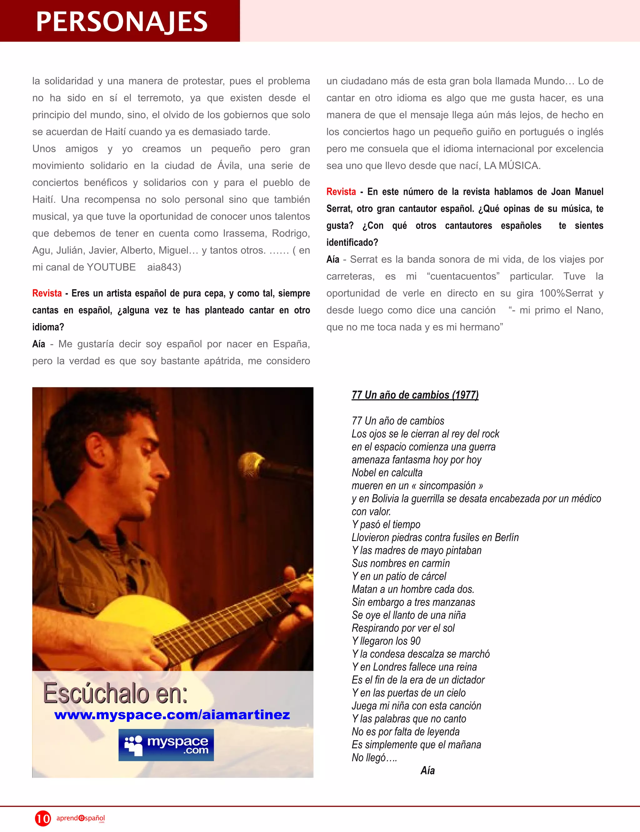 PERSONAJES
la solidaridad y una manera de protestar, pues el problema            un ciudadano más de esta gran bola llamada Mundo Lo de
no ha sido en sí el terremoto, ya que existen desde el                cantar en otro idioma es algo que me gusta hacer, es una
principio del mundo, sino, el olvido de los gobiernos que solo        manera de que el mensaje llega aún más lejos, de hecho en
se acuerdan de Haití cuando ya es demasiado tarde.                    los conciertos hago un pequeño guiño en portugués o inglés
Unos amigos y yo creamos un pequeño pero gran                         pero me consuela que el idioma internacional por excelencia
movimiento solidario en la ciudad de Ávila, una serie de              sea uno que llevo desde que nací, LA MÚSICA.
conciertos benéficos y solidarios con y para el pueblo de
                                                                      Revista - En este número de la revista hablamos de Joan Manuel
Haití. Una recompensa no solo personal sino que también
                                                                      Serrat, otro gran cantautor español. ¿Qué opinas de su música, te
musical, ya que tuve la oportunidad de conocer unos talentos
                                                                      gusta? ¿Con qué otros cantautores españoles te sientes
que debemos de tener en cuenta como Irassema, Rodrigo,
                                                                      identificado?
Agu, Julián, Javier, Alberto, Miguel y tantos otros.      ( en
                                                                      Aía - Serrat es la banda sonora de mi vida, de los viajes por
mi canal de YOUTUBE aia843)
                                                                      carreteras, es mi “cuentacuentos” particular. Tuve la
Revista - Eres un artista español de pura cepa, y como tal, siempre   oportunidad de verle en directo en su gira 1 00%Serrat y
cantas en español, ¿alguna vez te has planteado cantar en otro        desde luego como dice una canción “- mi primo el Nano,
idioma?                                                               que no me toca nada y es mi hermano”
Aía - Me gustaría decir soy español por nacer en España,
pero la verdad es que soy bastante apátrida, me considero

                                                                           77 Un año de cambios (1977)

                                                                           77 Un año de cambios
                                                                           Los ojos se le cierran al rey del rock
                                                                           en el espacio comienza una guerra
                                                                           amenaza fantasma hoy por hoy
                                                                           Nobel en calculta
                                                                           mueren en un « sincompasión »
                                                                           y en Bolivia la guerrilla se desata encabezada por un médico
                                                                           con valor.
                                                                           Y pasó el tiempo
                                                                           Llovieron piedras contra fusiles en Berlín
                                                                           Y las madres de mayo pintaban
                                                                           Sus nombres en carmín
                                                                           Y en un patio de cárcel
                                                                           Matan a un hombre cada dos.
                                                                           Sin embargo a tres manzanas
                                                                           Se oye el llanto de una niña
                                                                           Respirando por ver el sol
                                                                           Y llegaron los 90
                                                                           Y la condesa descalza se marchó
                                                                           Y en Londres fallece una reina
                                                                           Es el fin de la era de un dictador
  E s cú ch a l o e n :                                                    Y en las puertas de un cielo
                                                                           Juega mi niña con esta canción
     www.myspace.com/aiamartinez                                           Y las palabras que no canto
                                                                           No es por falta de leyenda
                                                                           Es simplemente que el mañana
                                                                           No llegó….
                                                                                              Aía


10   aprend   spañol
                  .com
 