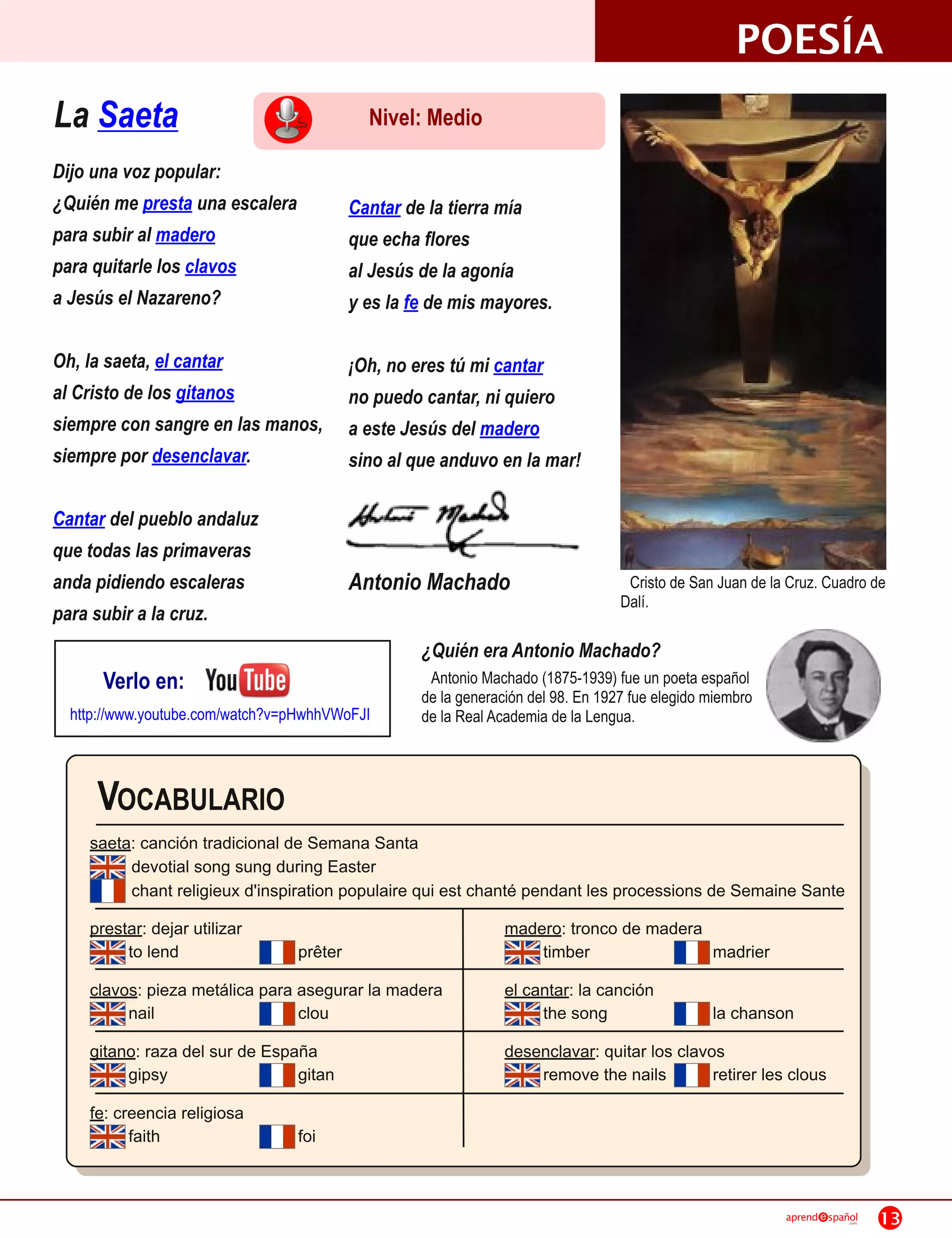POESÍA
La Saeta                                     Nivel: Medio
Dijo una voz popular:
¿Quién me presta una escalera              Cantar de la tierra mía
para subir al madero                       que echa flores
para quitarle los clavos                   al Jesús de la agonía
a Jesús el Nazareno?                       y es la fe de mis mayores.

Oh, la saeta, el cantar                    ¡Oh, no eres tú mi cantar
al Cristo de los gitanos                   no puedo cantar, ni quiero
siempre con sangre en las manos,           a este Jesús del madero
siempre por desenclavar.                   sino al que anduvo en la mar!

Cantar del pueblo andaluz
que todas las primaveras
anda pidiendo escaleras                    Antonio Machado                          Cristo de San Juan de la Cruz. Cuadro de
                                                                                   Dalí.
para subir a la cruz.
                                                    ¿Quién era Antonio Machado?
      Verlo en:                                      Antonio Machado (1 875-1 939) fue un poeta español
                                                    de la generación del 98. En 1 927 fue elegido miembro
  http://www.youtube.com/watch?v=pHwhhVWoFJI        de la Real Academia de la Lengua.



     VOCABULARIO
    saeta: canción tradicional de Semana Santa
         devotial song sung during Easter
         chant religieux d'inspiration populaire qui est chanté pendant les processions de Semaine Sante
    prestar: dejar utilizar                                      madero: tronco de madera
         to lend                  prêter                             timber               madrier
    clavos: pieza metálica para asegurar la madera               el cantar: la canción
         nail                   clou                                  the song                    la chanson
    gitano: raza del sur de España                               desenclavar: quitar los clavos
         gipsy                  gitan                                remove the nails         retirer les clous
    fe: creencia religiosa
          faith                   foi


                                                                                                            aprend   spañol
                                                                                                                         .com   13
 