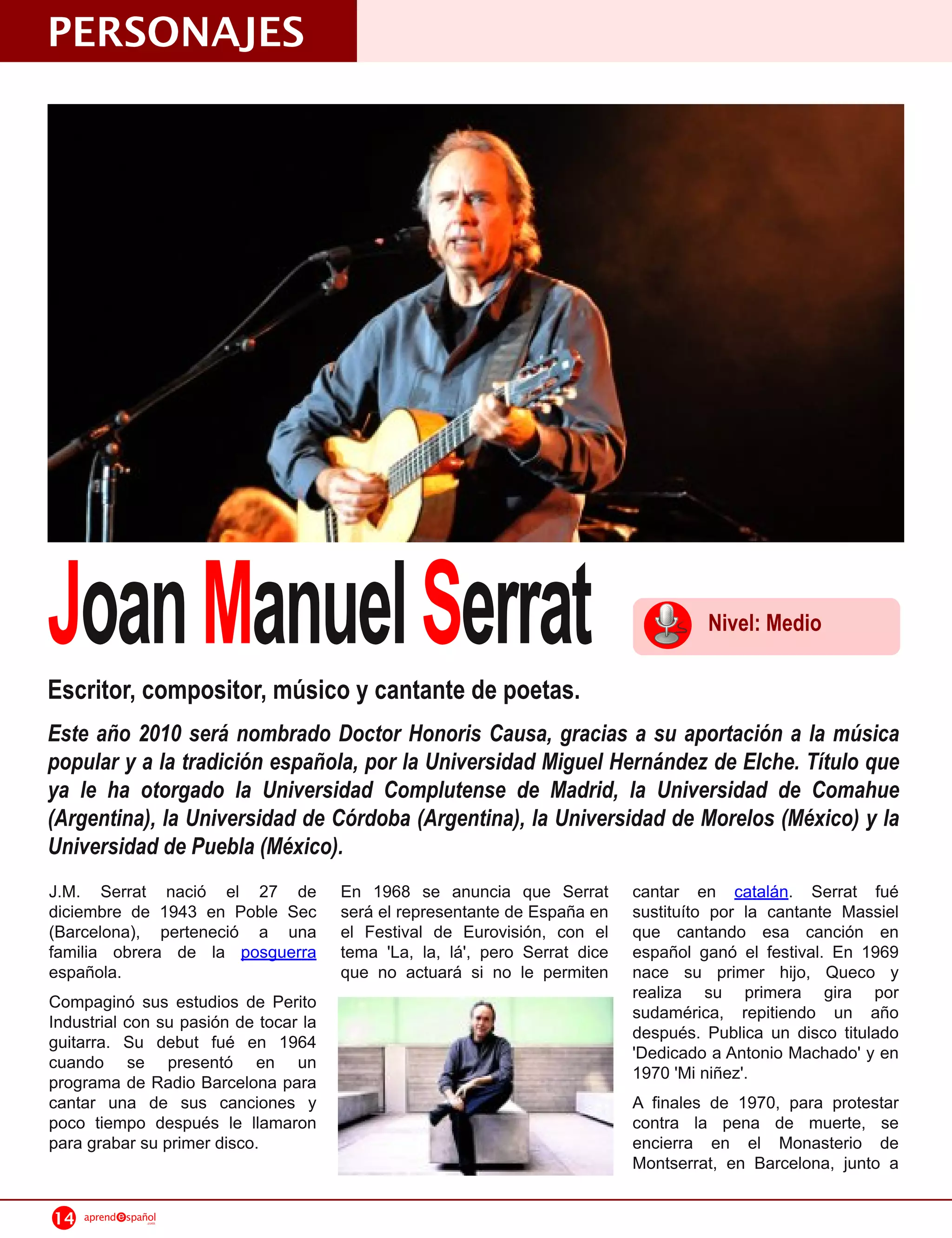 PERSONAJES




Joan Manuel Serrat
Escritor, compositor, músico y cantante de poetas.
                                                                                      Nivel: Medio


Este año 2010 será nombrado Doctor Honoris Causa, gracias a su aportación a la música
popular y a la tradición española, por la Universidad Miguel Hernández de Elche. Título que
ya le ha otorgado la Universidad Complutense de Madrid, la Universidad de Comahue
(Argentina), la Universidad de Córdoba (Argentina), la Universidad de Morelos (México) y la
Universidad de Puebla (México).
J.M. Serrat nació el 27 de             En 1 968 se anuncia que Serrat        cantar en catalán. Serrat fué
diciembre de 1 943 en Poble Sec        será el representante de España en    sustituíto por la cantante Massiel
(Barcelona), perteneció a una          el Festival de Eurovisión, con el     que cantando esa canción en
familia obrera de la posguerra         tema 'La, la, lá', pero Serrat dice   español ganó el festival. En 1 969
española.                              que no actuará si no le permiten      nace su primer hijo, Queco y
Compaginó sus estudios de Perito                                             realiza su primera gira por
Industrial con su pasión de tocar la                                         sudamérica, repitiendo un año
guitarra. Su debut fué en 1 964                                              después. Publica un disco titulado
cuando se presentó en un                                                     'Dedicado a Antonio Machado' y en
programa de Radio Barcelona para                                             1 970 'Mi niñez'.
cantar una de sus canciones y                                                A finales de 1 970, para protestar
poco tiempo después le llamaron                                              contra la pena de muerte, se
para grabar su primer disco.                                                 encierra en el Monasterio de
                                                                             Montserrat, en Barcelona, junto a

14   aprend   spañol
                  .com
 