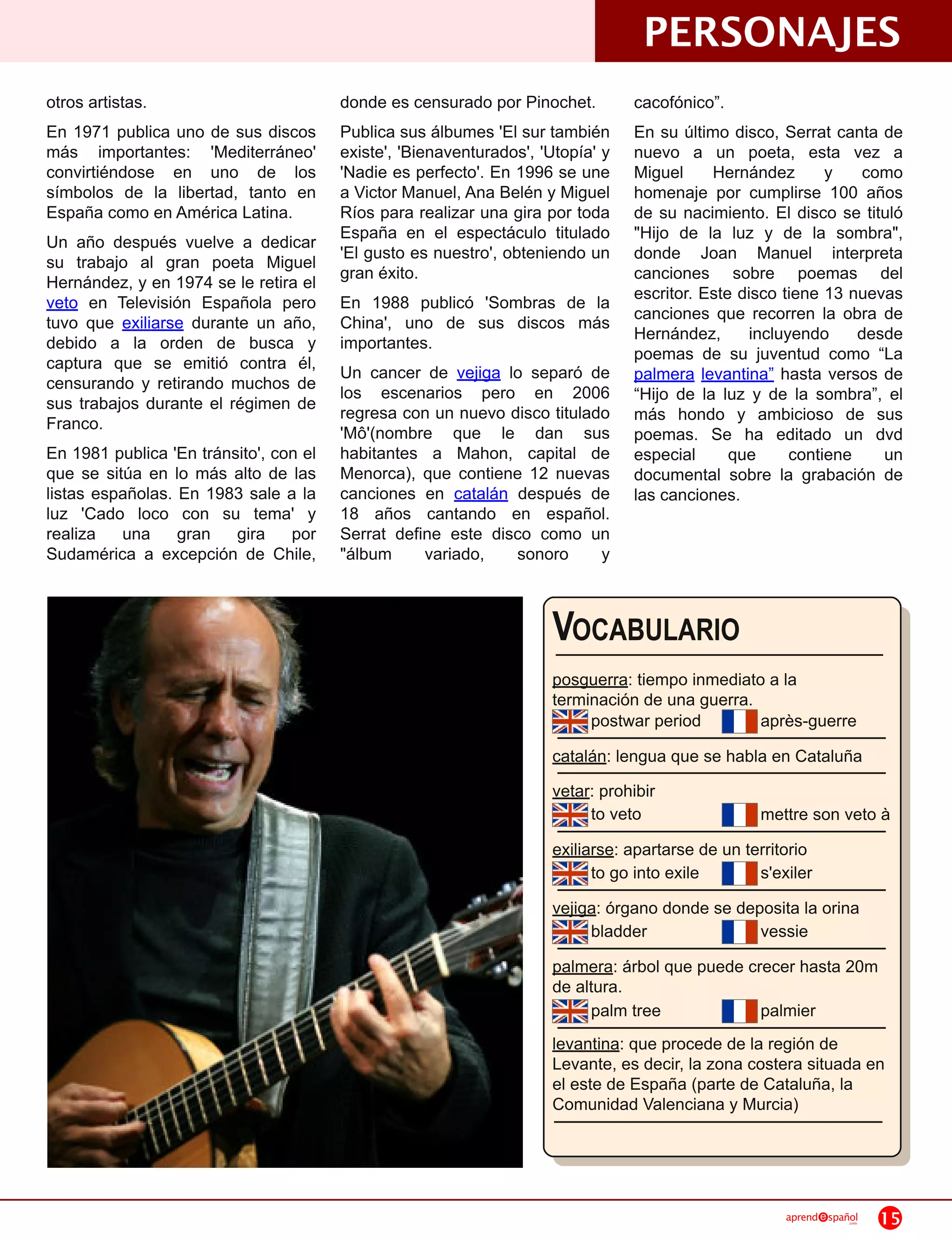 PERSONAJES
otros artistas.                          donde es censurado por Pinochet.         cacofónico”.
En 1 971 publica uno de sus discos       Publica sus álbumes 'El sur también      En su último disco, Serrat canta de
más importantes: 'Mediterráneo'          existe', 'Bienaventurados', 'Utopía' y   nuevo a un poeta, esta vez a
convirtiéndose en uno de los             'Nadie es perfecto'. En 1 996 se une     Miguel Hernández y como
símbolos de la libertad, tanto en        a Victor Manuel, Ana Belén y Miguel      homenaje por cumplirse 1 00 años
España como en América Latina.           Ríos para realizar una gira por toda     de su nacimiento. El disco se tituló
Un año después vuelve a dedicar          España en el espectáculo titulado        "Hijo de la luz y de la sombra",
su trabajo al gran poeta Miguel          'El gusto es nuestro', obteniendo un     donde Joan Manuel interpreta
Hernández, y en 1 974 se le retira el    gran éxito.                              canciones sobre poemas del
veto en Televisión Española pero         En 1 988 publicó 'Sombras de la          escritor. Este disco tiene 1 3 nuevas
tuvo que exiliarse durante un año,       China', uno de sus discos más            canciones que recorren la obra de
debido a la orden de busca y             importantes.                             Hernández, incluyendo desde
captura que se emitió contra él,                                                  poemas de su juventud como “La
censurando y retirando muchos de         Un cancer de vejiga lo separó de         palmera levantina” hasta versos de
sus trabajos durante el régimen de       los escenarios pero en 2006              “Hijo de la luz y de la sombra”, el
Franco.                                  regresa con un nuevo disco titulado      más hondo y ambicioso de sus
                                         'Mô'(nombre que le dan sus               poemas. Se ha editado un dvd
En 1 981 publica 'En tránsito', con el   habitantes a Mahon, capital de           especial que contiene un
que se sitúa en lo más alto de las       Menorca), que contiene 1 2 nuevas        documental sobre la grabación de
listas españolas. En 1 983 sale a la     canciones en catalán después de          las canciones.
luz 'Cado loco con su tema' y            1 8 años cantando en español.
realiza una gran gira por                Serrat define este disco como un
Sudamérica a excepción de Chile,         "álbum       variado,    sonoro y


                                                                      VOCABULARIO
                                                                      posguerra: tiempo inmediato a la
                                                                      terminación de una guerra.
                                                                           postwar period        après-guerre
                                                                      catalán: lengua que se habla en Cataluña
                                                                      vetar: prohibir
                                                                           to veto                 mettre son veto à
                                                                      exiliarse: apartarse de un territorio
                                                                            to go into exile       s'exiler
                                                                      vejiga: órgano donde se deposita la orina
                                                                           bladder               vessie
                                                                      palmera: árbol que puede crecer hasta 20m
                                                                      de altura.
                                                                            palm tree              palmier
                                                                      levantina: que procede de la región de
                                                                      Levante, es decir, la zona costera situada en
                                                                      el este de España (parte de Cataluña, la
                                                                      Comunidad Valenciana y Murcia)



                                                                                                       aprend   spañol
                                                                                                                    .com   15
 