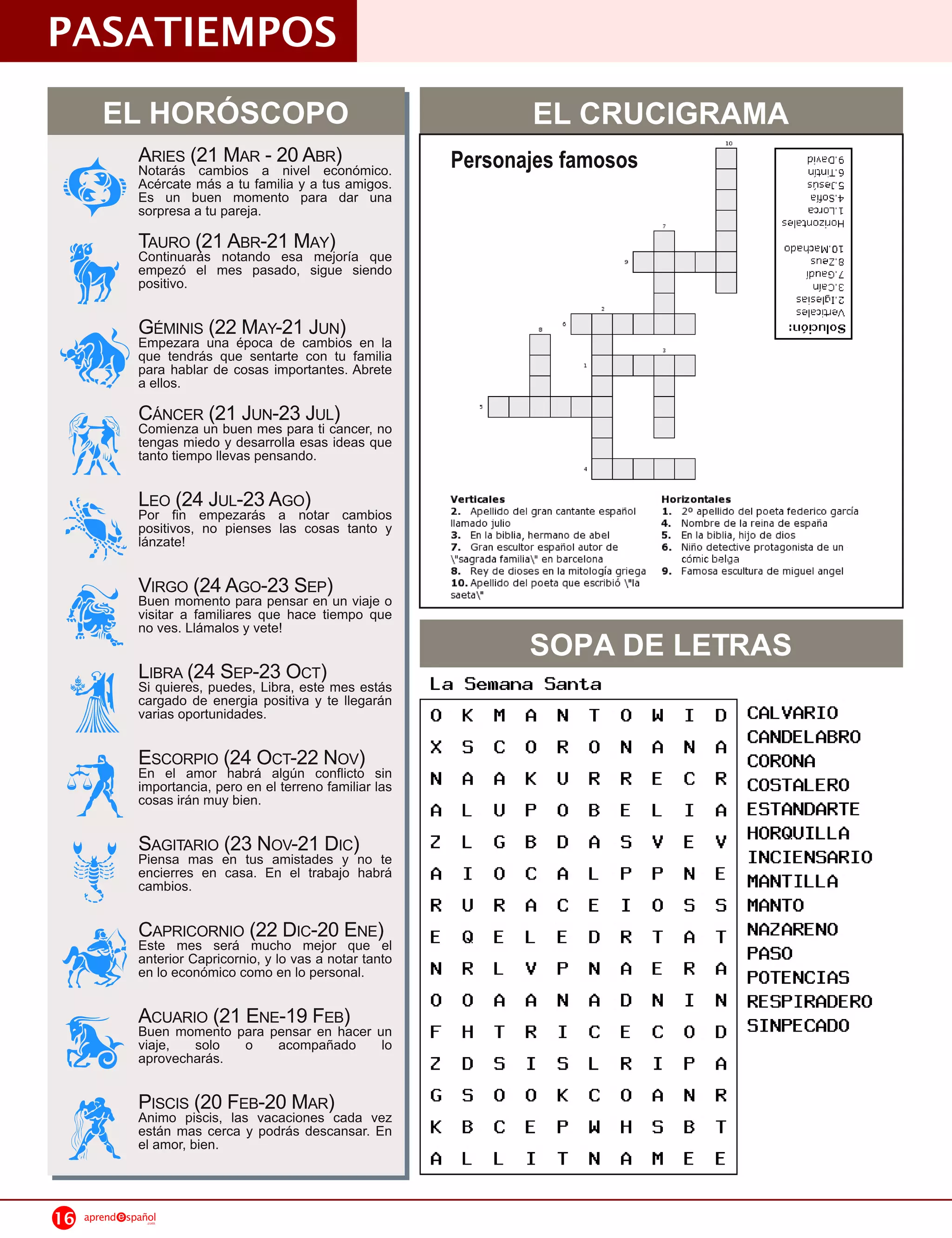 PASATIEMPOS
        EL HORÓSCOPO                                                  EL CRUCIGRAMA
                ARIES (21 M AR a- 20 ABR)
                Notarás cambios    nivel económico.            Personajes famosos
                Acércate más a tu familia y a tus amigos.
                Es un buen momento para dar una
                sorpresa a tu pareja.
                TAURO (21 notando esa AY)
                Continuarás
                            ABR-21 M mejoría   que
                empezó el mes pasado, sigue siendo
                positivo.

                G ÉMINIS una época -21 cambios en
                Empezara
                         (22 M AY de J UN )           la
                que tendrás que sentarte con tu familia
                para hablar de cosas importantes. Abrete
                a ellos.
                CÁNCERun buenUN -23 J ULcancer, no
                Comienza
                         (21 J mes para ti )
                tengas miedo y desarrolla esas ideas que
                tanto tiempo llevas pensando.

                LEO fin empezarás AaGO)
                Por
                     (24 J UL-23 notar         cambios
                positivos, no pienses las cosas tanto y
                lánzate!

                VIRGO (24 Apara-23 SEP)un viaje o
                Buen momento
                             GO
                                pensar en
                visitar a familiares que hace tiempo que

                                                                      SOPA DE LETRAS
                no ves. Llámalos y vete!

                LIBRA (24 SEP-23 Oeste) mes estás
                Si quieres, puedes, Libra,
                                           CT
                cargado de energia positiva y te llegarán
                varias oportunidades.

                ESCORPIO (24 OCT-22conflicto)
                En el amor habrá algún
                                       N OV              sin
                importancia, pero en el terreno familiar las
                cosas irán muy bien.

                SAGITARIO en tus OV-21 DIC)no
                Piensa mas
                           (23 N amistades y        te
                encierres en casa. En el trabajo habrá
                cambios.

                CAPRICORNIO (22 DIC-20 ENE)el
                Este mes será mucho mejor que
                anterior Capricornio, y lo vas a notar tanto
                en lo económico como en lo personal.

                ACUARIO (21paraNE-1 9 FEB) un
                Buen momento
                             E pensar en hacer
                viaje, solo       o     acompañado        lo
                aprovecharás.

                PISCISpiscis, FEBvacaciones )cada
                Animo
                       (20 las -20 M AR            vez
                están mas cerca y podrás descansar. En
                el amor, bien.



16   aprend   spañol
                  .com
 