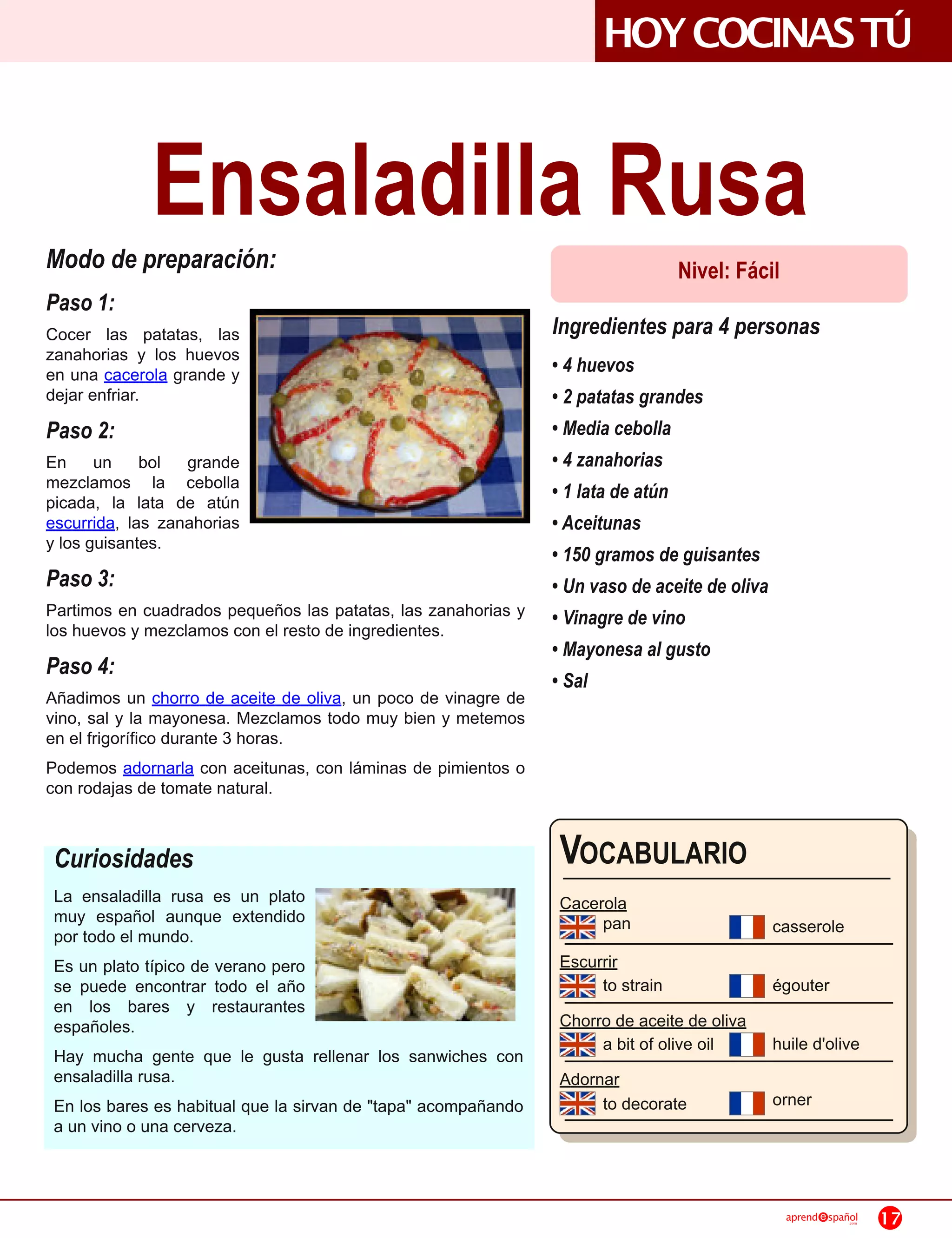 HOYCOCINAS TÚ

             Ensaladilla Rusa
Modo de preparación:                                                             Nivel: Fácil
Paso 1:
Cocer las patatas, las                                          Ingredientes para 4 personas
zanahorias y los huevos
en una cacerola grande y                                        • 4 huevos
dejar enfriar.                                                  • 2 patatas grandes
Paso 2:                                                         • Media cebolla
En un bol grande                                                • 4 zanahorias
mezclamos la cebolla                                            • 1 lata de atún
picada, la lata de atún
escurrida, las zanahorias                                       • Aceitunas
y los guisantes.
                                                                • 150 gramos de guisantes
Paso 3:                                                         • Un vaso de aceite de oliva
Partimos en cuadrados pequeños las patatas, las zanahorias y    • Vinagre de vino
los huevos y mezclamos con el resto de ingredientes.
                                                                • Mayonesa al gusto
Paso 4:
                                                                • Sal
Añadimos un chorro de aceite de oliva, un poco de vinagre de
vino, sal y la mayonesa. Mezclamos todo muy bien y metemos
en el frigorífico durante 3 horas.
Podemos adornarla con aceitunas, con láminas de pimientos o
con rodajas de tomate natural.


 Curiosidades                                                   VOCABULARIO
 La ensaladilla rusa es un plato                                Cacerola
 muy español aunque extendido                                        pan                       casserole
 por todo el mundo.
 Es un plato típico de verano pero                              Escurrir
 se puede encontrar todo el año                                      to strain                 égouter
 en los bares y restaurantes
 españoles.                                                     Chorro de aceite de oliva
                                                                     a bit of olive oil        huile d'olive
 Hay mucha gente que le gusta rellenar los sanwiches con
 ensaladilla rusa.                                              Adornar
 En los bares es habitual que la sirvan de "tapa" acompañando        to decorate               orner
 a un vino o una cerveza.


                                                                                                 aprend   spañol
                                                                                                              .com   17
 