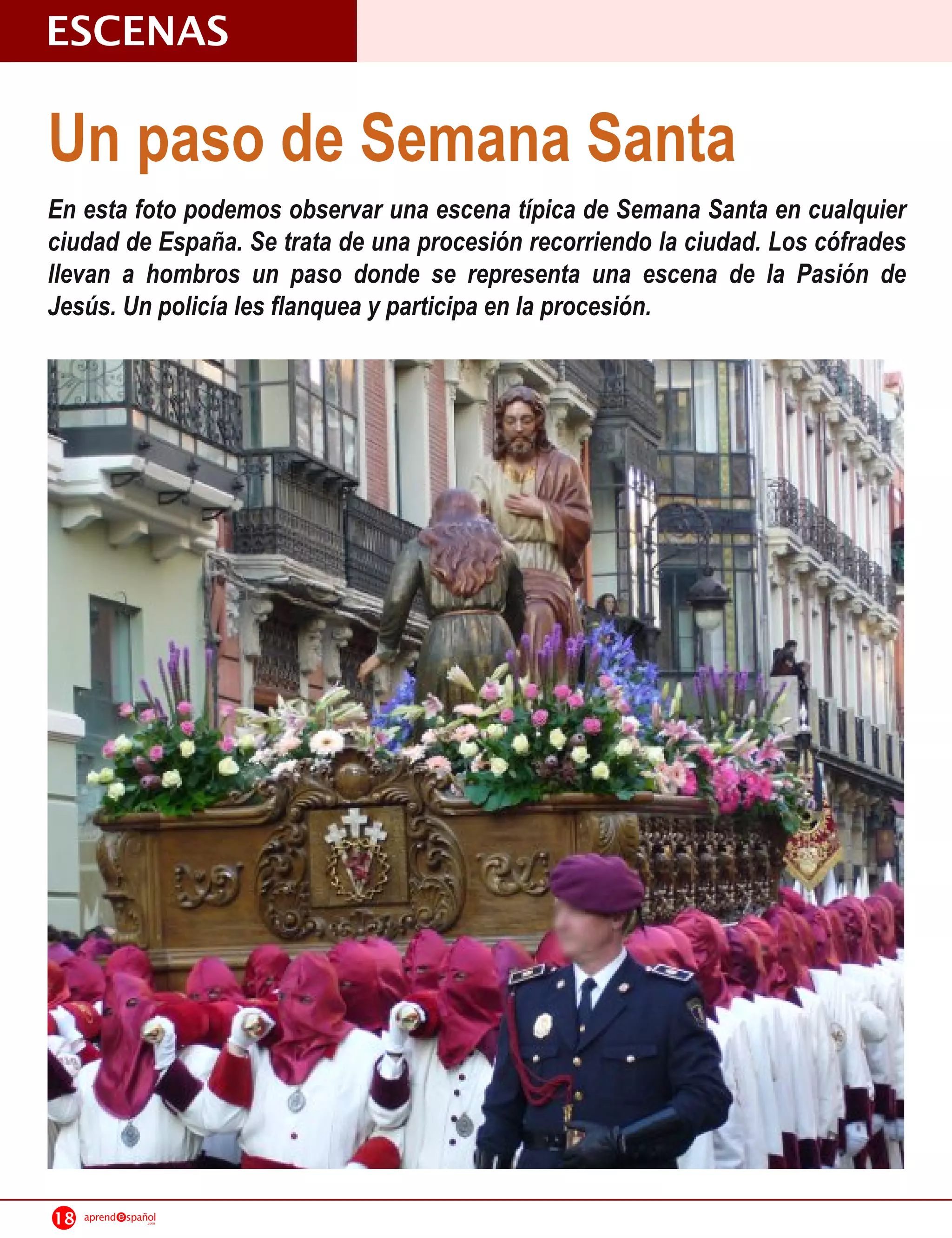 ESCENAS
Un paso de Semana Santa
En esta foto podemos observar una escena típica de Semana Santa en cualquier
ciudad de España. Se trata de una procesión recorriendo la ciudad. Los cófrades
llevan a hombros un paso donde se representa una escena de la Pasión de
Jesús. Un policía les flanquea y participa en la procesión.




18   aprend   spañol
                  .com
 