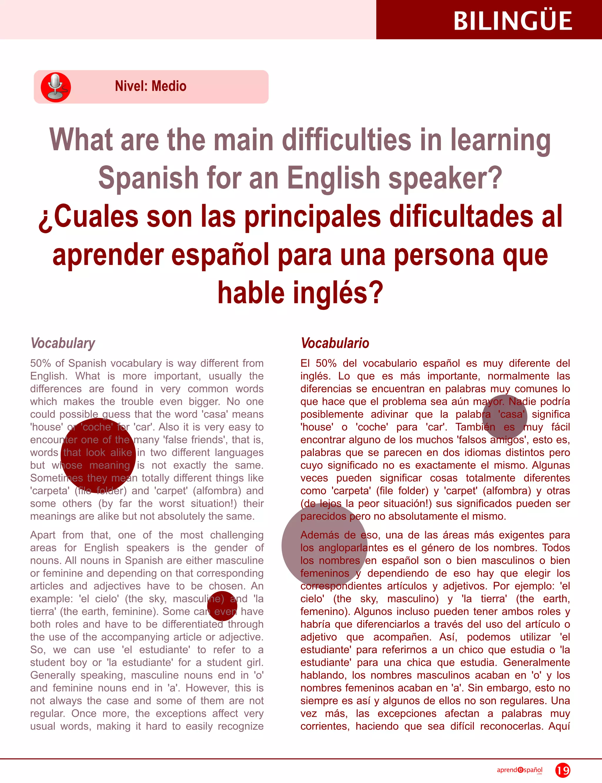 BILINGÜE
                   Nivel: Medio


  What are the main difficulties in learning
     Spanish for an English speaker?
 ¿Cuales son las principales dificultades al
  aprender español para una persona que
               hable inglés?
Vocabulary                                              Vocabulario
50% of Spanish vocabulary is way different from         El 50% del vocabulario español es muy diferente del
English. What is more important, usually the            inglés. Lo que es más importante, normalmente las
differences are found in very common words              diferencias se encuentran en palabras muy comunes lo
which makes the trouble even bigger. No one             que hace que el problema sea aún mayor. Nadie podría
could possible guess that the word 'casa' means         posiblemente adivinar que la palabra 'casa' significa
'house' or 'coche' for 'car'. Also it is very easy to   'house' o 'coche' para 'car'. También es muy fácil
encounter one of the many 'false friends', that is,     encontrar alguno de los muchos 'falsos amigos', esto es,
words that look alike in two different languages        palabras que se parecen en dos idiomas distintos pero
but whose meaning is not exactly the same.              cuyo significado no es exactamente el mismo. Algunas
Sometimes they mean totally different things like       veces pueden significar cosas totalmente diferentes
'carpeta' (file folder) and 'carpet' (alfombra) and     como 'carpeta' (file folder) y 'carpet' (alfombra) y otras
some others (by far the worst situation!) their         (de lejos la peor situación!) sus significados pueden ser
meanings are alike but not absolutely the same.         parecidos pero no absolutamente el mismo.
Apart from that, one of the most challenging            Además de eso, una de las áreas más exigentes para
areas for English speakers is the gender of             los angloparlantes es el género de los nombres. Todos
nouns. All nouns in Spanish are either masculine        los nombres en español son o bien masculinos o bien
or feminine and depending on that corresponding         femeninos y dependiendo de eso hay que elegir los
articles and adjectives have to be chosen. An           correspondientes artículos y adjetivos. Por ejemplo: 'el
example: 'el cielo' (the sky, masculine) and 'la        cielo' (the sky, masculino) y 'la tierra' (the earth,
tierra' (the earth, feminine). Some can even have       femenino). Algunos incluso pueden tener ambos roles y
both roles and have to be differentiated through        habría que diferenciarlos a través del uso del artículo o
the use of the accompanying article or adjective.       adjetivo que acompañen. Así, podemos utilizar 'el
So, we can use 'el estudiante' to refer to a            estudiante' para referirnos a un chico que estudia o 'la
student boy or 'la estudiante' for a student girl.      estudiante' para una chica que estudia. Generalmente
Generally speaking, masculine nouns end in 'o'          hablando, los nombres masculinos acaban en 'o' y los
and feminine nouns end in 'a'. However, this is         nombres femeninos acaban en 'a'. Sin embargo, esto no
not always the case and some of them are not            siempre es así y algunos de ellos no son regulares. Una
regular. Once more, the exceptions affect very          vez más, las excepciones afectan a palabras muy
usual words, making it hard to easily recognize         corrientes, haciendo que sea difícil reconocerlas. Aquí

                                                                                                  aprend   spañol
                                                                                                               .com   19
 