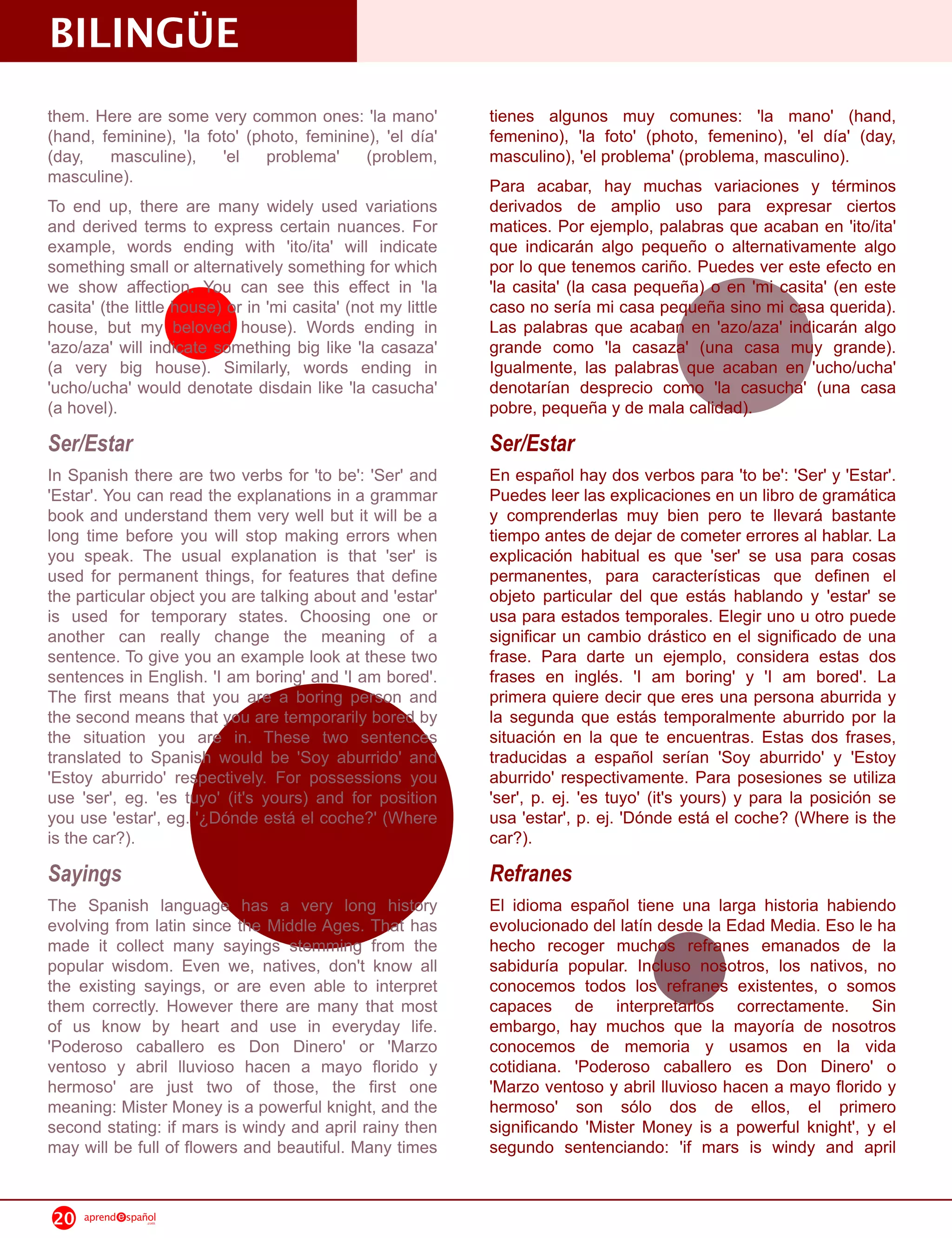 BILINGÜE
them. Here are some very common ones: 'la mano'               tienes algunos muy comunes: 'la mano' (hand,
(hand, feminine), 'la foto' (photo, feminine), 'el día'       femenino), 'la foto' (photo, femenino), 'el día' (day,
(day, masculine), 'el problema' (problem,                     masculino), 'el problema' (problema, masculino).
masculine).                                                   Para acabar, hay muchas variaciones y términos
To end up, there are many widely used variations              derivados de amplio uso para expresar ciertos
and derived terms to express certain nuances. For             matices. Por ejemplo, palabras que acaban en 'ito/ita'
example, words ending with 'ito/ita' will indicate            que indicarán algo pequeño o alternativamente algo
something small or alternatively something for which          por lo que tenemos cariño. Puedes ver este efecto en
we show affection. You can see this effect in 'la             'la casita' (la casa pequeña) o en 'mi casita' (en este
casita' (the little house) or in 'mi casita' (not my little   caso no sería mi casa pequeña sino mi casa querida).
house, but my beloved house). Words ending in                 Las palabras que acaban en 'azo/aza' indicarán algo
'azo/aza' will indicate something big like 'la casaza'        grande como 'la casaza' (una casa muy grande).
(a very big house). Similarly, words ending in                Igualmente, las palabras que acaban en 'ucho/ucha'
'ucho/ucha' would denotate disdain like 'la casucha'          denotarían desprecio como 'la casucha' (una casa
(a hovel).                                                    pobre, pequeña y de mala calidad).
Ser/Estar                                                     Ser/Estar
In Spanish there are two verbs for 'to be': 'Ser' and         En español hay dos verbos para 'to be': 'Ser' y 'Estar'.
'Estar'. You can read the explanations in a grammar           Puedes leer las explicaciones en un libro de gramática
book and understand them very well but it will be a           y comprenderlas muy bien pero te llevará bastante
long time before you will stop making errors when             tiempo antes de dejar de cometer errores al hablar. La
you speak. The usual explanation is that 'ser' is             explicación habitual es que 'ser' se usa para cosas
used for permanent things, for features that define           permanentes, para características que definen el
the particular object you are talking about and 'estar'       objeto particular del que estás hablando y 'estar' se
is used for temporary states. Choosing one or                 usa para estados temporales. Elegir uno u otro puede
another can really change the meaning of a                    significar un cambio drástico en el significado de una
sentence. To give you an example look at these two            frase. Para darte un ejemplo, considera estas dos
sentences in English. 'I am boring' and 'I am bored'.         frases en inglés. 'I am boring' y 'I am bored'. La
The first means that you are a boring person and              primera quiere decir que eres una persona aburrida y
the second means that you are temporarily bored by            la segunda que estás temporalmente aburrido por la
the situation you are in. These two sentences                 situación en la que te encuentras. Estas dos frases,
translated to Spanish would be 'Soy aburrido' and             traducidas a español serían 'Soy aburrido' y 'Estoy
'Estoy aburrido' respectively. For possessions you            aburrido' respectivamente. Para posesiones se utiliza
use 'ser', eg. 'es tuyo' (it's yours) and for position        'ser', p. ej. 'es tuyo' (it's yours) y para la posición se
you use 'estar', eg. '¿Dónde está el coche?' (Where           usa 'estar', p. ej. 'Dónde está el coche? (Where is the
is the car?).                                                 car?).
Sayings                                                       Refranes
The Spanish language has a very long history                  El idioma español tiene una larga historia habiendo
evolving from latin since the Middle Ages. That has           evolucionado del latín desde la Edad Media. Eso le ha
made it collect many sayings stemming from the                hecho recoger muchos refranes emanados de la
popular wisdom. Even we, natives, don't know all              sabiduría popular. Incluso nosotros, los nativos, no
the existing sayings, or are even able to interpret           conocemos todos los refranes existentes, o somos
them correctly. However there are many that most              capaces de interpretarlos correctamente. Sin
of us know by heart and use in everyday life.                 embargo, hay muchos que la mayoría de nosotros
'Poderoso caballero es Don Dinero' or 'Marzo                  conocemos de memoria y usamos en la vida
ventoso y abril lluvioso hacen a mayo florido y               cotidiana. 'Poderoso caballero es Don Dinero' o
hermoso' are just two of those, the first one                 'Marzo ventoso y abril lluvioso hacen a mayo florido y
meaning: Mister Money is a powerful knight, and the           hermoso' son sólo dos de ellos, el primero
second stating: if mars is windy and april rainy then         significando 'Mister Money is a powerful knight', y el
may will be full of flowers and beautiful. Many times         segundo sentenciando: 'if mars is windy and april


20   aprend   spañol
                  .com
 