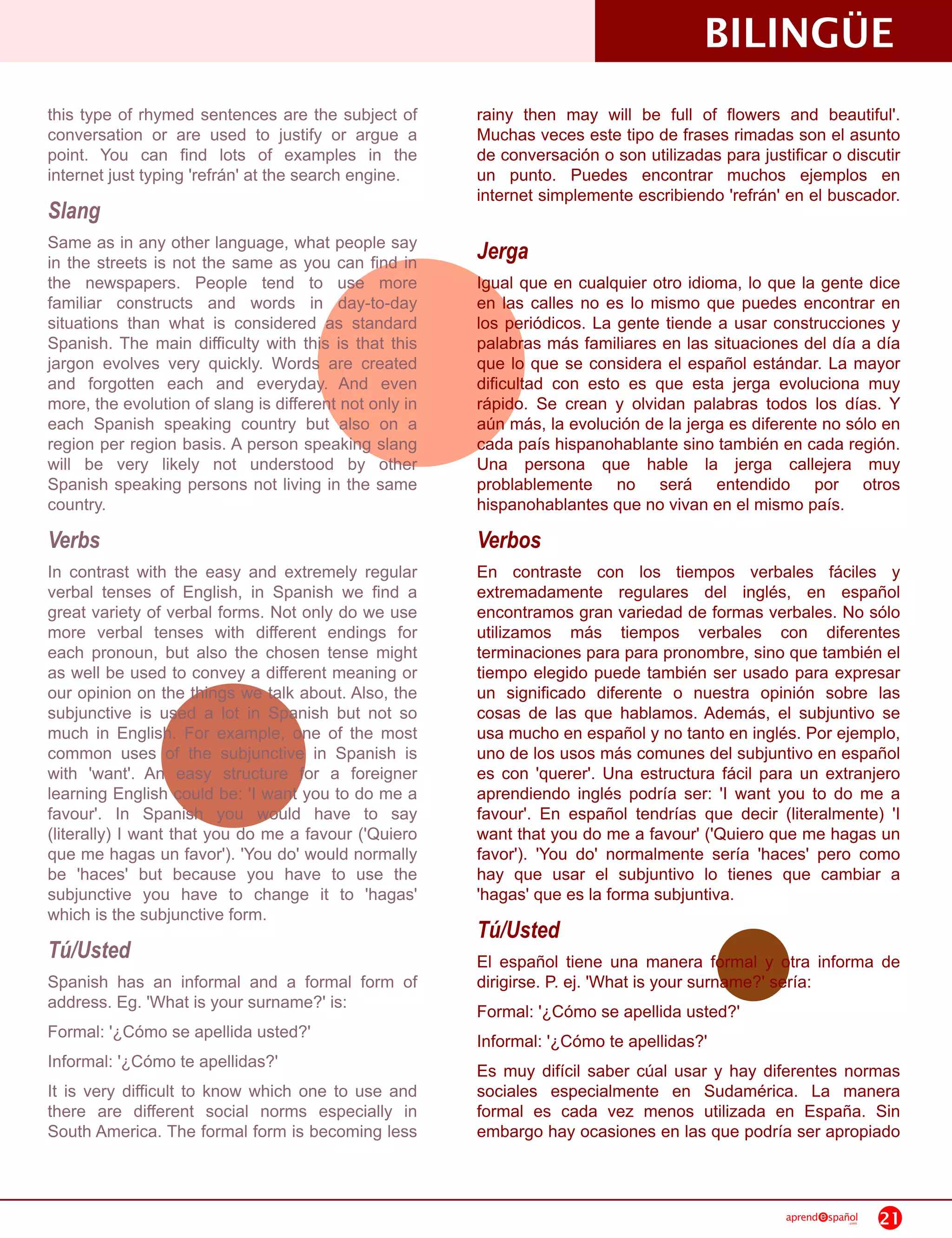 BILINGÜE
this type of rhymed sentences are the subject of        rainy then may will be full of flowers and beautiful'.
conversation or are used to justify or argue a          Muchas veces este tipo de frases rimadas son el asunto
point. You can find lots of examples in the             de conversación o son utilizadas para justificar o discutir
internet just typing 'refrán' at the search engine.     un punto. Puedes encontrar muchos ejemplos en
                                                        internet simplemente escribiendo 'refrán' en el buscador.
Slang
Same as in any other language, what people say          Jerga
in the streets is not the same as you can find in
the newspapers. People tend to use more                 Igual que en cualquier otro idioma, lo que la gente dice
familiar constructs and words in day-to-day             en las calles no es lo mismo que puedes encontrar en
situations than what is considered as standard          los periódicos. La gente tiende a usar construcciones y
Spanish. The main difficulty with this is that this     palabras más familiares en las situaciones del día a día
jargon evolves very quickly. Words are created          que lo que se considera el español estándar. La mayor
and forgotten each and everyday. And even               dificultad con esto es que esta jerga evoluciona muy
more, the evolution of slang is different not only in   rápido. Se crean y olvidan palabras todos los días. Y
each Spanish speaking country but also on a             aún más, la evolución de la jerga es diferente no sólo en
region per region basis. A person speaking slang        cada país hispanohablante sino también en cada región.
will be very likely not understood by other             Una persona que hable la jerga callejera muy
Spanish speaking persons not living in the same         problablemente no será entendido por otros
country.                                                hispanohablantes que no vivan en el mismo país.
Verbs                                                   Verbos
In contrast with the easy and extremely regular         En contraste con los tiempos verbales fáciles y
verbal tenses of English, in Spanish we find a          extremadamente regulares del inglés, en español
great variety of verbal forms. Not only do we use       encontramos gran variedad de formas verbales. No sólo
more verbal tenses with different endings for           utilizamos más tiempos verbales con diferentes
each pronoun, but also the chosen tense might           terminaciones para para pronombre, sino que también el
as well be used to convey a different meaning or        tiempo elegido puede también ser usado para expresar
our opinion on the things we talk about. Also, the      un significado diferente o nuestra opinión sobre las
subjunctive is used a lot in Spanish but not so         cosas de las que hablamos. Además, el subjuntivo se
much in English. For example, one of the most           usa mucho en español y no tanto en inglés. Por ejemplo,
common uses of the subjunctive in Spanish is            uno de los usos más comunes del subjuntivo en español
with 'want'. An easy structure for a foreigner          es con 'querer'. Una estructura fácil para un extranjero
learning English could be: 'I want you to do me a       aprendiendo inglés podría ser: 'I want you to do me a
favour'. In Spanish you would have to say               favour'. En español tendrías que decir (literalmente) 'I
(literally) I want that you do me a favour ('Quiero     want that you do me a favour' ('Quiero que me hagas un
que me hagas un favor'). 'You do' would normally        favor'). 'You do' normalmente sería 'haces' pero como
be 'haces' but because you have to use the              hay que usar el subjuntivo lo tienes que cambiar a
subjunctive you have to change it to 'hagas'            'hagas' que es la forma subjuntiva.
which is the subjunctive form.
                                                        Tú/Usted
Tú/Usted                                                El español tiene una manera formal y otra informa de
Spanish has an informal and a formal form of            dirigirse. P. ej. 'What is your surname?' sería:
address. Eg. 'What is your surname?' is:                Formal: '¿Cómo se apellida usted?'
Formal: '¿Cómo se apellida usted?'                      Informal: '¿Cómo te apellidas?'
Informal: '¿Cómo te apellidas?'                         Es muy difícil saber cúal usar y hay diferentes normas
It is very difficult to know which one to use and       sociales especialmente en Sudamérica. La manera
there are different social norms especially in          formal es cada vez menos utilizada en España. Sin
South America. The formal form is becoming less         embargo hay ocasiones en las que podría ser apropiado


                                                                                                   aprend   spañol
                                                                                                                .com   21
 