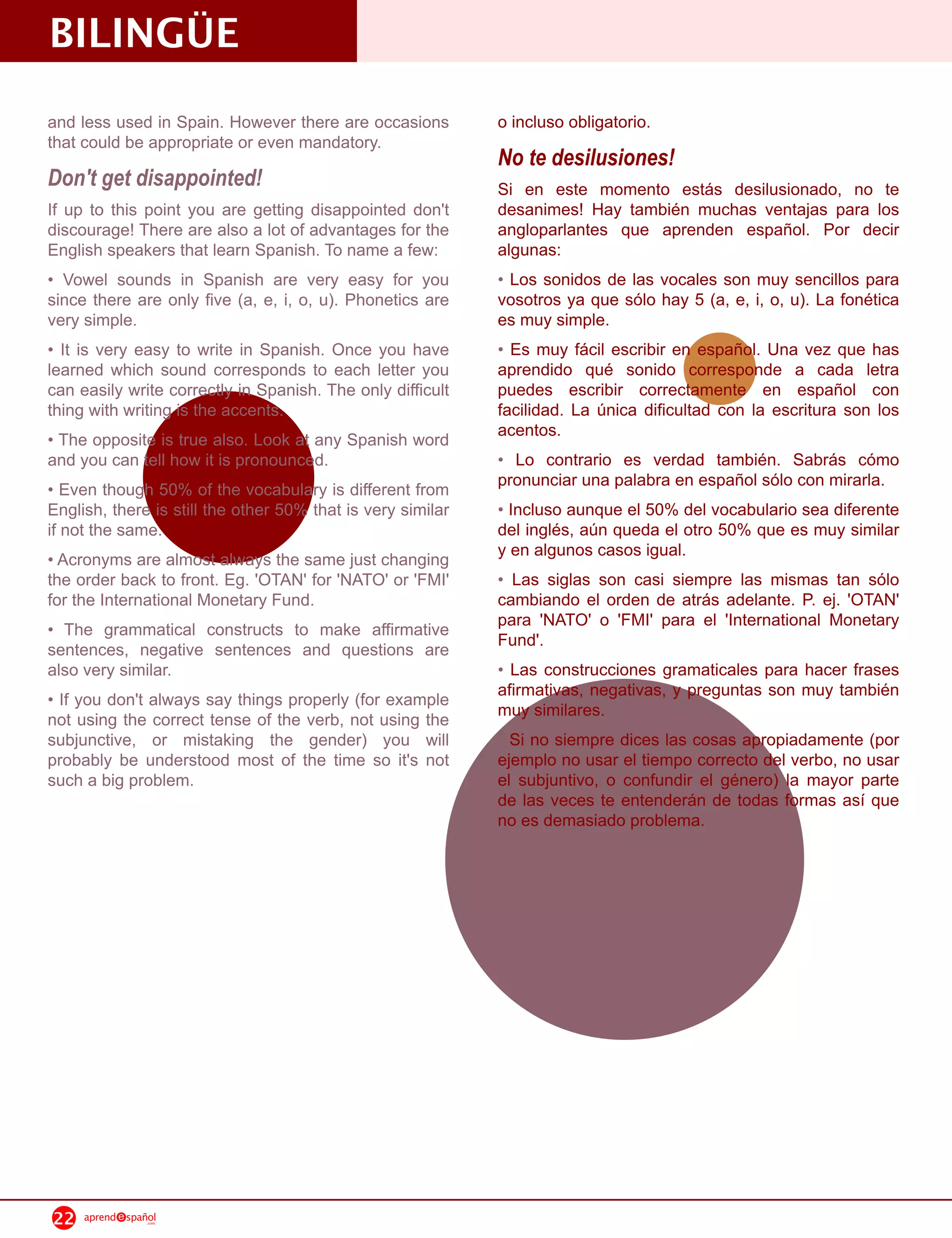 BILINGÜE
and less used in Spain. However there are occasions          o incluso obligatorio.
that could be appropriate or even mandatory.
                                                             No te desilusiones!
Don't get disappointed!                                      Si en este momento estás desilusionado, no te
If up to this point you are getting disappointed don't       desanimes! Hay también muchas ventajas para los
discourage! There are also a lot of advantages for the       angloparlantes que aprenden español. Por decir
English speakers that learn Spanish. To name a few:          algunas:
• Vowel sounds in Spanish are very easy for you              • Los sonidos de las vocales son muy sencillos para
since there are only five (a, e, i, o, u). Phonetics are     vosotros ya que sólo hay 5 (a, e, i, o, u). La fonética
very simple.                                                 es muy simple.
• It is very easy to write in Spanish. Once you have         • Es muy fácil escribir en español. Una vez que has
learned which sound corresponds to each letter you           aprendido qué sonido corresponde a cada letra
can easily write correctly in Spanish. The only difficult    puedes escribir correctamente en español con
thing with writing is the accents.                           facilidad. La única dificultad con la escritura son los
• The opposite is true also. Look at any Spanish word        acentos.
and you can tell how it is pronounced.                       • Lo contrario es verdad también. Sabrás cómo
• Even though 50% of the vocabulary is different from        pronunciar una palabra en español sólo con mirarla.
English, there is still the other 50% that is very similar   • Incluso aunque el 50% del vocabulario sea diferente
if not the same.                                             del inglés, aún queda el otro 50% que es muy similar
• Acronyms are almost always the same just changing          y en algunos casos igual.
the order back to front. Eg. 'OTAN' for 'NATO' or 'FMI'      • Las siglas son casi siempre las mismas tan sólo
for the International Monetary Fund.                         cambiando el orden de atrás adelante. P. ej. 'OTAN'
• The grammatical constructs to make affirmative             para 'NATO' o 'FMI' para el 'International Monetary
sentences, negative sentences and questions are              Fund'.
also very similar.                                           • Las construcciones gramaticales para hacer frases
• If you don't always say things properly (for example       afirmativas, negativas, y preguntas son muy también
not using the correct tense of the verb, not using the       muy similares.
subjunctive, or mistaking the gender) you will               • Si no siempre dices las cosas apropiadamente (por
probably be understood most of the time so it's not          ejemplo no usar el tiempo correcto del verbo, no usar
such a big problem.                                          el subjuntivo, o confundir el género) la mayor parte
                                                             de las veces te entenderán de todas formas así que
                                                             no es demasiado problema.




22   aprend   spañol
                  .com
 