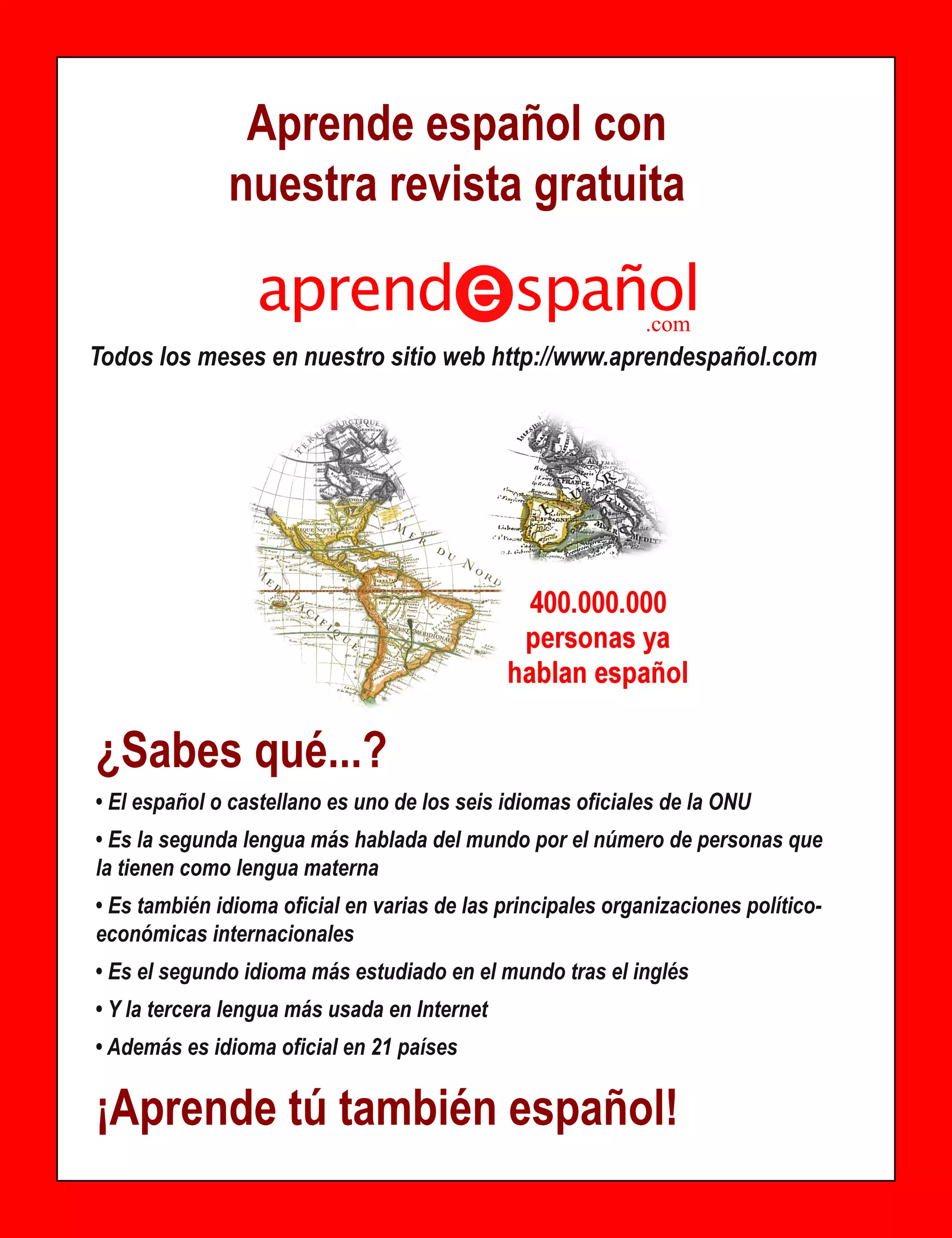 Aprende español con
              nuestra revista gratuita
                 aprend spañol                               .com
Todos los meses en nuestro sitio web http://www.aprendespañol.com




¿Sabes qué...?
• El español o castellano es uno de los seis idiomas oficiales de la ONU
• Es la segunda lengua más hablada del mundo por el número de personas que
la tienen como lengua materna
• Es también idioma oficial en varias de las principales organizaciones político-
económicas internacionales
• Es el segundo idioma más estudiado en el mundo tras el inglés
• Y la tercera lengua más usada en Internet
• Además es idioma oficial en 21 países

¡Aprende tú también español!
 
