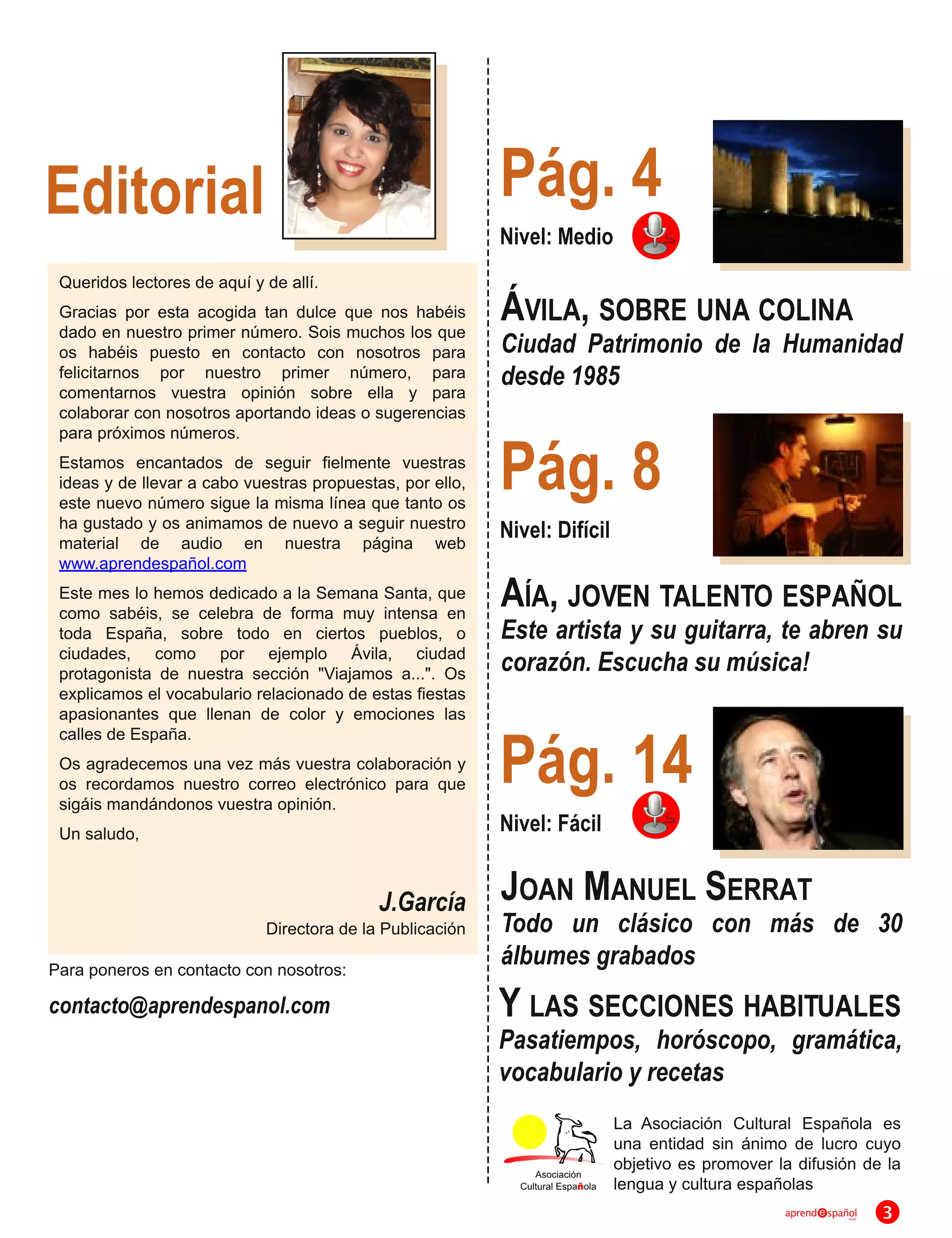 Editorial                                                  Pág. 4
                                                           Nivel: Medio
 Queridos lectores de aquí y de allí.
 Gracias por esta acogida tan dulce que nos habéis
 dado en nuestro primer número. Sois muchos los que
                                                           ÁVILA, SOBRE UNA COLINA
 os habéis puesto en contacto con nosotros para            Ciudad Patrimonio de la Humanidad
 felicitarnos por nuestro primer número, para
 comentarnos vuestra opinión sobre ella y para
                                                           desde 1985
 colaborar con nosotros aportando ideas o sugerencias


                                                           Pág. 8
 para próximos números.
 Estamos encantados de seguir fielmente vuestras
 ideas y de llevar a cabo vuestras propuestas, por ello,
 este nuevo número sigue la misma línea que tanto os
 ha gustado y os animamos de nuevo a seguir nuestro        Nivel: Difícil
 material de audio en nuestra página web
 www.aprendespañol.com
 Este mes lo hemos dedicado a la Semana Santa, que
 como sabéis, se celebra de forma muy intensa en
                                                           AÍA, JOVEN TALENTO ESPAÑOL
 toda España, sobre todo en ciertos pueblos, o             Este artista y su guitarra, te abren su
 ciudades, como por ejemplo Ávila, ciudad
 protagonista de nuestra sección "Viajamos a...". Os       corazón. Escucha su música!
 explicamos el vocabulario relacionado de estas fiestas
 apasionantes que llenan de color y emociones las

                                                           Pág. 1 4
 calles de España.
 Os agradecemos una vez más vuestra colaboración y
 os recordamos nuestro correo electrónico para que
 sigáis mandándonos vuestra opinión.
 Un saludo,                                                Nivel: Fácil

                                            J.García       J OAN M ANUEL S ERRAT
                            Directora de la Publicación    Todo un clásico con más de 30
Para poneros en contacto con nosotros:                     álbumes grabados
contacto@aprendespanol.com                                 Y LAS SECCIONES HABITUALES
                                                           Pasatiempos, horóscopo, gramática,
                                                           vocabulario y recetas
                                                                            La Asociación Cultural Española es
                                                                            una entidad sin ánimo de lucro cuyo
                                                                            objetivo es promover la difusión de la
                                                                            lengua y cultura españolas
                                                                                                  aprend   spañol
                                                                                                               .com   3
 