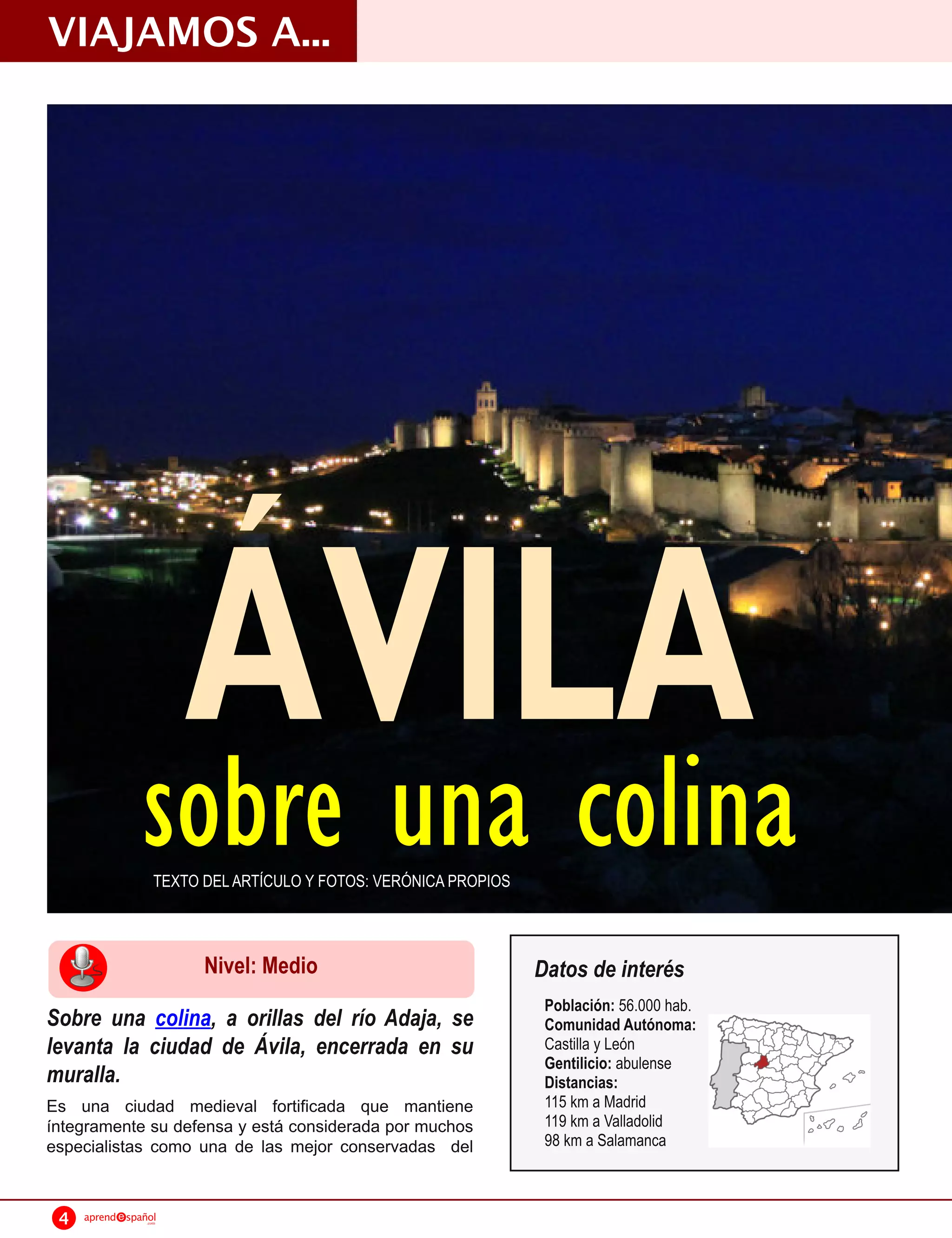VIAJAMOS A...




                         ÁVILA
                 sobre una colina
                     TEXTO DEL ARTÍCULO Y FOTOS: VERÓNICA PROPIOS



                           Nivel: Medio                             Datos de interés
                                                                     Población: 56.000 hab.
Sobre una colina, a orillas del río Adaja, se                        Comunidad Autónoma:
levanta la ciudad de Ávila, encerrada en su                          Castilla y León
                                                                     Gentilicio: abulense
muralla.                                                             Distancias:
Es una ciudad medieval fortificada que mantiene                      11 5 km a Madrid
íntegramente su defensa y está considerada por muchos                11 9 km a Valladolid
especialistas como una de las mejor conservadas del                  98 km a Salamanca



 4   aprend   spañol
                  .com
 