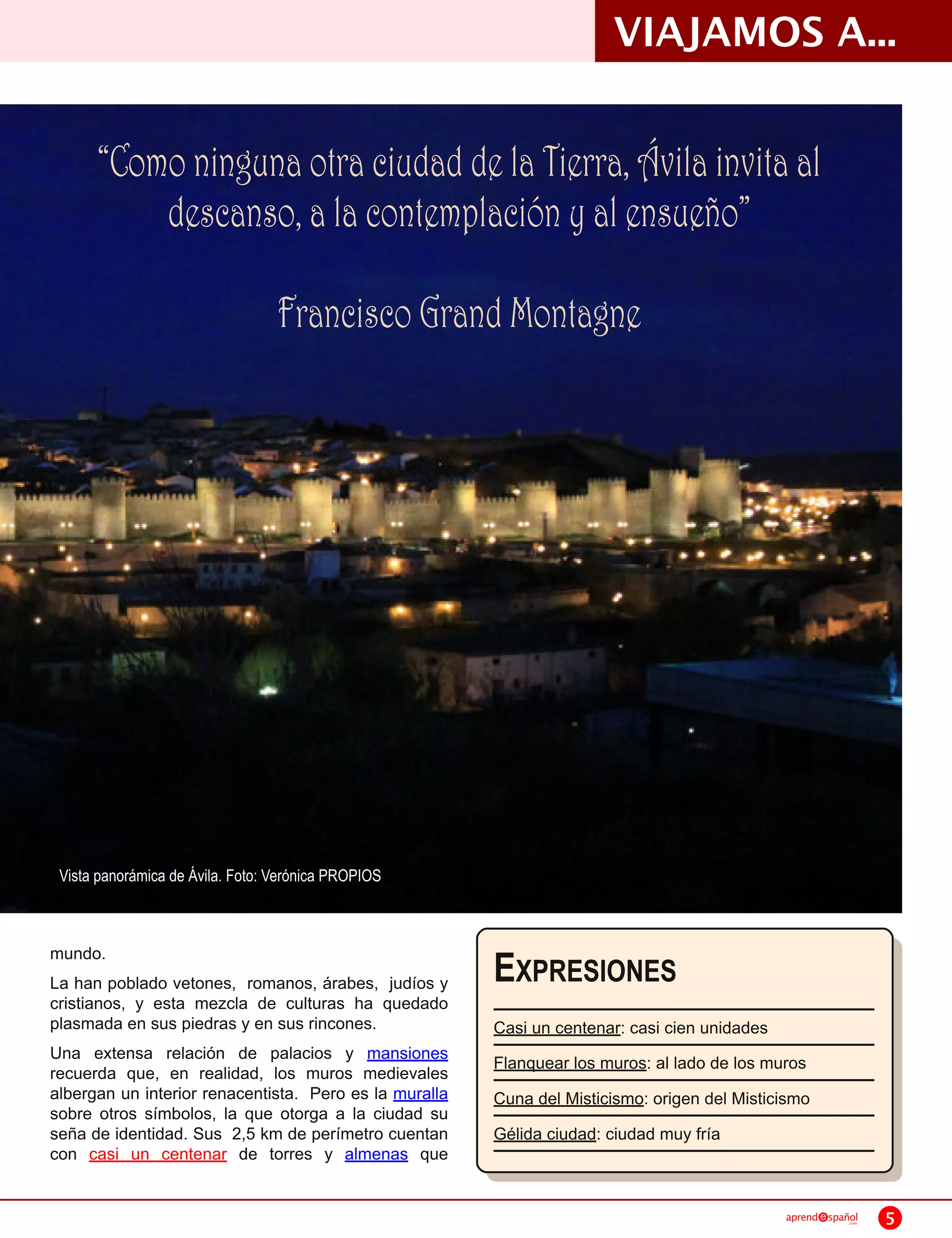 VIAJAMOS A...

      “Como ninguna otra ciudad de la Tierra, Ávila invita al
          descanso, a la contemplación y al ensueño”
                                  Francisco Grand Montagne




 Vista panorámica de Ávila. Foto: Verónica PROPIOS



mundo.
La han poblado vetones, romanos, árabes, judíos y       E XPRESIONES
cristianos, y esta mezcla de culturas ha quedado
plasmada en sus piedras y en sus rincones.              Casi un centenar: casi cien unidades
Una extensa relación de palacios y mansiones            Flanquear los muros: al lado de los muros
recuerda que, en realidad, los muros medievales
albergan un interior renacentista. Pero es la muralla   Cuna del Misticismo: origen del Misticismo
sobre otros símbolos, la que otorga a la ciudad su
seña de identidad. Sus 2,5 km de perímetro cuentan      Gélida ciudad: ciudad muy fría
con casi un centenar de torres y almenas que

                                                                                               aprend   spañol
                                                                                                            .com   5
 