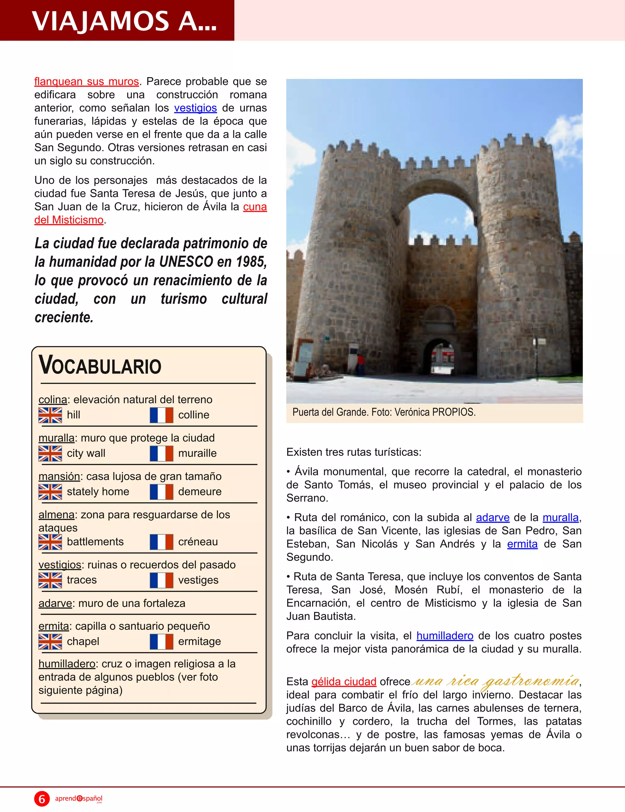 VIAJAMOS A...
flanquean sus muros. Parece probable que se
edificara sobre una construcción romana
anterior, como señalan los vestigios de urnas
funerarias, lápidas y estelas de la época que
aún pueden verse en el frente que da a la calle
San Segundo. Otras versiones retrasan en casi
un siglo su construcción.
Uno de los personajes más destacados de la
ciudad fue Santa Teresa de Jesús, que junto a
San Juan de la Cruz, hicieron de Ávila la cuna
del Misticismo.
La ciudad fue declarada patrimonio de
la humanidad por la UNESCO en 1985,
lo que provocó un renacimiento de la
ciudad, con un turismo cultural
creciente.


VOCABULARIO
colina: elevación natural del terreno
      hill                    colline              Puerta del Grande. Foto: Verónica PROPIOS.

muralla: muro que protege la ciudad
     city wall              muraille              Existen tres rutas turísticas:
mansión: casa lujosa de gran tamaño               • Ávila monumental, que recorre la catedral, el monasterio
     stately home          demeure                de Santo Tomás, el museo provincial y el palacio de los
                                                  Serrano.
almena: zona para resguardarse de los             • Ruta del románico, con la subida al adarve de la muralla,
ataques                                           la basílica de San Vicente, las iglesias de San Pedro, San
     battlements          créneau                 Esteban, San Nicolás y San Andrés y la ermita de San
                                                  Segundo.
vestigios: ruinas o recuerdos del pasado
      traces                 vestiges             • Ruta de Santa Teresa, que incluye los conventos de Santa
                                                  Teresa, San José, Mosén Rubí, el monasterio de la
adarve: muro de una fortaleza                     Encarnación, el centro de Misticismo y la iglesia de San
                                                  Juan Bautista.
ermita: capilla o santuario pequeño
      chapel                  ermitage            Para concluir la visita, el humilladero de los cuatro postes
                                                  ofrece la mejor vista panorámica de la ciudad y su muralla.
humilladero: cruz o imagen religiosa a la
entrada de algunos pueblos (ver foto              Esta gélida ciudad ofrece una rica gast         ronomía,
siguiente página)                                 ideal para combatir el frío del largo invierno. Destacar las
                                                  judías del Barco de Ávila, las carnes abulenses de ternera,
                                                  cochinillo y cordero, la trucha del Tormes, las patatas
                                                  revolconas y de postre, las famosas yemas de Ávila o
                                                  unas torrijas dejarán un buen sabor de boca.


6   aprend   spañol
                 .com
 