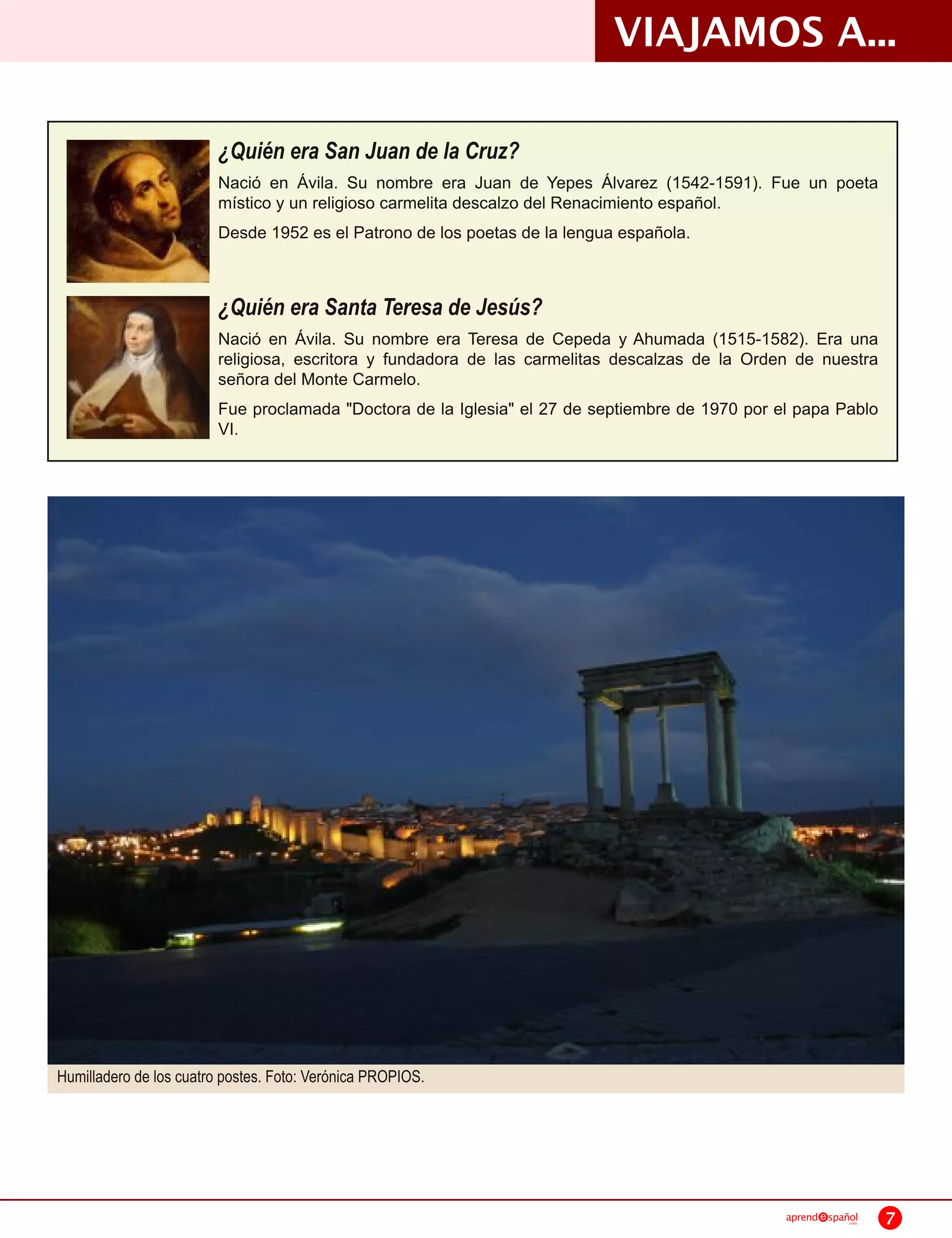 VIAJAMOS A...
                         ¿Quién era San Juan de la Cruz?
                         Nació en Ávila. Su nombre era Juan de Yepes Álvarez (1 542-1 591 ). Fue un poeta
                         místico y un religioso carmelita descalzo del Renacimiento español.
                         Desde 1 952 es el Patrono de los poetas de la lengua española.


                         ¿Quién era Santa Teresa de Jesús?
                         Nació en Ávila. Su nombre era Teresa de Cepeda y Ahumada (1 51 5-1 582). Era una
                         religiosa, escritora y fundadora de las carmelitas descalzas de la Orden de nuestra
                         señora del Monte Carmelo.
                         Fue proclamada "Doctora de la Iglesia" el 27 de septiembre de 1 970 por el papa Pablo
                         VI.




Humilladero de los cuatro postes. Foto: Verónica PROPIOS.




                                                                                                  aprend   spañol
                                                                                                               .com   7
 