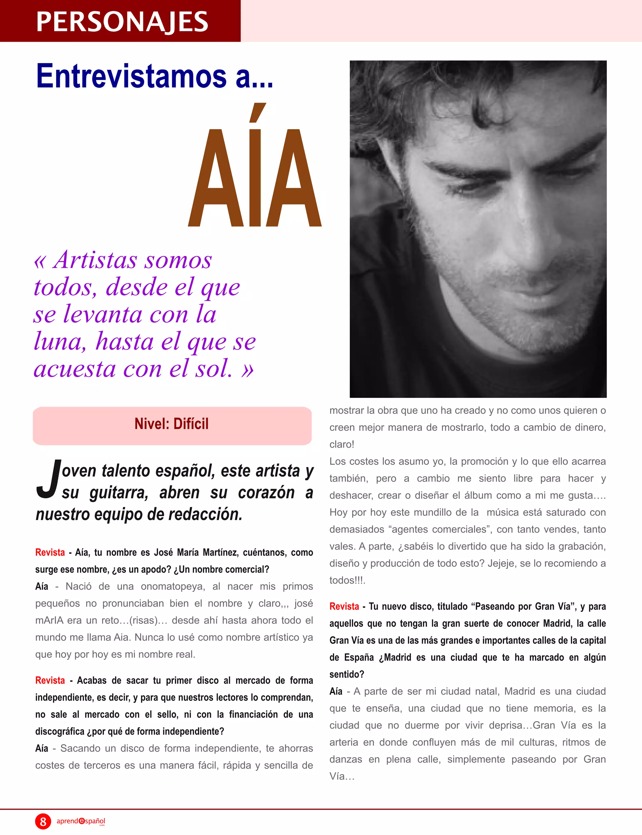 PERSONAJES
Entrevistamos a...



« Artistas somos
todos, desde el que
                                     AÍA
se levanta con la
luna, hasta el que se
acuesta con el sol. »
                                                                       mostrar la obra que uno ha creado y no como unos quieren o
                         Nivel: Difícil                                creen mejor manera de mostrarlo, todo a cambio de dinero,
                                                                       claro!


J
                                                                       Los costes los asumo yo, la promoción y lo que ello acarrea
   oven talento español, este artista y                                también, pero a cambio me siento libre para hacer y
   su guitarra, abren su corazón a                                     deshacer, crear o diseñar el álbum como a mi me gusta .
nuestro equipo de redacción.                                           Hoy por hoy este mundillo de la música está saturado con
                                                                       demasiados “agentes comerciales”, con tanto vendes, tanto
Revista - Aía, tu nombre es José María Martínez, cuéntanos, como
                                                                       vales. A parte, ¿sabéis lo divertido que ha sido la grabación,
surge ese nombre, ¿es un apodo? ¿Un nombre comercial?
                                                                       diseño y producción de todo esto? Jejeje, se lo recomiendo a
Aía - Nació de una onomatopeya, al nacer mis primos
                                                                       todos!!!.
pequeños no pronunciaban bien el nombre y claro,,, josé                Revista - Tu nuevo disco, titulado “Paseando por Gran Vía”, y para
mArIA era un reto (risas) desde ahí hasta ahora todo el                aquellos que no tengan la gran suerte de conocer Madrid, la calle
mundo me llama Aia. Nunca lo usé como nombre artístico ya              Gran Vía es una de las más grandes e importantes calles de la capital
que hoy por hoy es mi nombre real.                                     de España ¿Madrid es una ciudad que te ha marcado en algún
                                                                       sentido?
Revista - Acabas de sacar tu primer disco al mercado de forma
                                                                       Aía - A parte de ser mi ciudad natal, Madrid es una ciudad
independiente, es decir, y para que nuestros lectores lo comprendan,
no sale al mercado con el sello, ni con la financiación de una
                                                                       que te enseña, una ciudad que no tiene memoria, es la
discográfica ¿por qué de forma independiente?
                                                                       ciudad que no duerme por vivir deprisa Gran Vía es la
Aía - Sacando un disco de forma independiente, te ahorras
                                                                       arteria en donde confluyen más de mil culturas, ritmos de
costes de terceros es una manera fácil, rápida y sencilla de           danzas en plena calle, simplemente paseando por Gran
                                                                       Vía


 8   aprend   spañol
                  .com
 