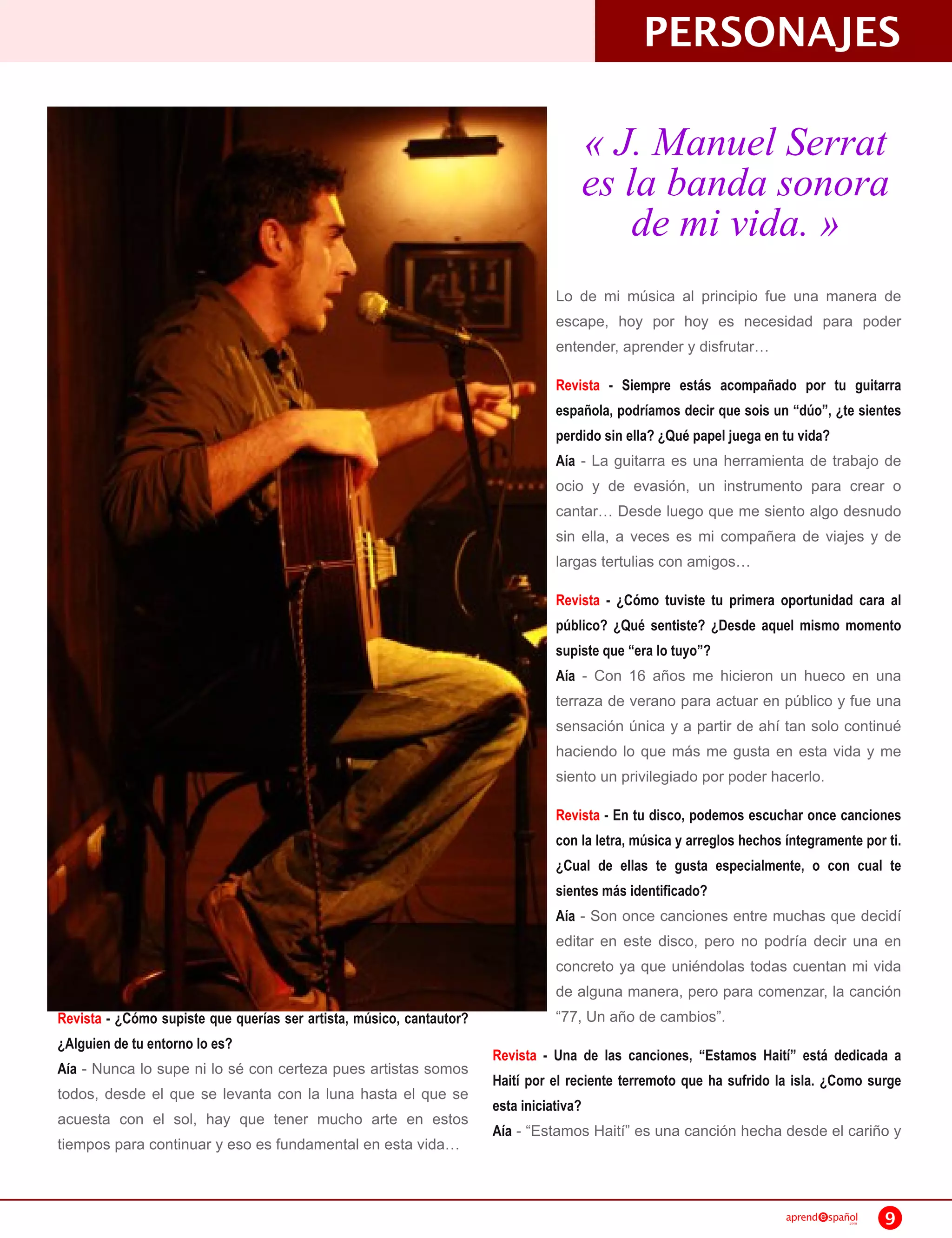PERSONAJES
                                                                                    « J. Manuel Serrat
                                                                                    es la banda sonora
                                                                                        de mi vida. »
                                                                                Lo de mi música al principio fue una manera de
                                                                                escape, hoy por hoy es necesidad para poder
                                                                                entender, aprender y disfrutar
                                                                                Revista - Siempre estás acompañado por tu guitarra
                                                                                española, podríamos decir que sois un “dúo”, ¿te sientes
                                                                                perdido sin ella? ¿Qué papel juega en tu vida?
                                                                                Aía - La guitarra es una herramienta de trabajo de
                                                                                ocio y de evasión, un instrumento para crear o
                                                                                cantar Desde luego que me siento algo desnudo
                                                                                sin ella, a veces es mi compañera de viajes y de
                                                                                largas tertulias con amigos
                                                                                Revista - ¿Cómo tuviste tu primera oportunidad cara al
                                                                                público? ¿Qué sentiste? ¿Desde aquel mismo momento
                                                                                supiste que “era lo tuyo”?
                                                                                Aía - Con 1 6 años me hicieron un hueco en una
                                                                                terraza de verano para actuar en público y fue una
                                                                                sensación única y a partir de ahí tan solo continué
                                                                                haciendo lo que más me gusta en esta vida y me
                                                                                siento un privilegiado por poder hacerlo.
                                                                                Revista - En tu disco, podemos escuchar once canciones
                                                                                con la letra, música y arreglos hechos íntegramente por ti.
                                                                                ¿Cual de ellas te gusta especialmente, o con cual te
                                                                                sientes más identificado?
                                                                                Aía - Son once canciones entre muchas que decidí
                                                                                editar en este disco, pero no podría decir una en
                                                                                concreto ya que uniéndolas todas cuentan mi vida
                                                                                de alguna manera, pero para comenzar, la canción
Revista - ¿Cómo supiste que querías ser artista, músico, cantautor?             “77, Un año de cambios”.
¿Alguien de tu entorno lo es?
                                                                      Revista - Una de las canciones, “Estamos Haití” está dedicada a
Aía - Nunca lo supe ni lo sé con certeza pues artistas somos
                                                                      Haití por el reciente terremoto que ha sufrido la isla. ¿Como surge
todos, desde el que se levanta con la luna hasta el que se
                                                                      esta iniciativa?
acuesta con el sol, hay que tener mucho arte en estos
                                                                      Aía - “Estamos Haití” es una canción hecha desde el cariño y
tiempos para continuar y eso es fundamental en esta vida


                                                                                                                       aprend   spañol
                                                                                                                                    .com   9
 