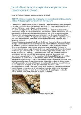 Heveicultura: setor em expansão abre portas para
capacitações no campo
Canal do Produtor - Assessoria de Comunicação do SENAR

O SENAR inicia no próximo dia 23 de julho em Campo Grande (MS) o primeiro
módulo da Capacitação Tecnológica em Heveicultura

A heveicultura é a prática de cultivo da hevea spp., espécie conhecida como seringueira
e de onde é extraído o látex e produzida a borracha. Esta é a primeira edição do curso,
que terá 120 horas e será realizado em três módulos.
De acordo com o presidente da Comissão de Silvicultura e Agrossilvicultura da CNA,
Ademar Silva Júnior, existe atualmente uma procura muito grande por borracha natural,
que os países da Ásia (maiores produtores do mundo) não estão conseguindo atender.
―Somente dois países conseguem produzir e fornecer essa demanda: Brasil e África.
Como no Brasil há uma base de espécie nativa de seringueira e temos expertise e know-
how junto aos produtores, poderemos abraçar essa oportunidade e atender essa
demanda‖, afirmou.
Silva explicou que o estado do Mato Grosso do Sul está desenvolvendo um projeto para
alcançar o plantio de 1 milhão de seringueiras nos próximos 10 anos. ―Essa capacitação
do SENAR irá ajudar na formação de mão de obra para o setor, pois precisamos de
técnicos para implantar projetos e dar assistência nas propriedades. Primeiro, o
treinamento será focado nos profissionais de nível superior, que irão formar técnicos de
nível médio que tenham aptidão na área, de forma que possamos atender todos os
setores de produção‖, destacou. O presidente disse ainda que o próximo passo da
Comissão em parceria com o SENAR será qualificar a mão de obra operacional.
Essa primeira capacitação irá nivelar e atualizar instrutores do SENAR que já ministram
cursos na área de heveicultura. Quem realizará o treinamento será a Sociedade
Brasileira de Agrossilvicultura (Sbag) e atenderá técnicos dos estados de Rondônia, Acre,
Mato Grosso do Sul, Mato Grosso, Minas Gerais, Rio de Janeiro, Espírito Santo, Paraná e
Bahia. Esses estados foram escolhidos pela Comissão de Silvicultura e Agrossilvicultura
da CNA porque são as regiões do País que pretendem alavancar o setor.
O primeiro módulo vai até o dia 27 de julho e serão ministrados conteúdos como Novo
Código Florestal e recomposição de reserva legal, aspectos botânicos de hevea spp.,
implantação de viveiros, mercado da borracha e linhas de crédito para o setor. Os
demais módulos acontecem nos meses de agosto e setembro.




Fonte:http://www.ciflorestas.com.br/conteudo.php?id=3463




                                                                                      10
 