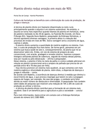 Plantio direto reduz erosão em mais de 90%

Portal Dia de Campo - Kamila Pitombeira

Cultura de hortaliças se beneficia com a diminuição do custo de produção, de
pragas e doenças

A técnica de plantio direto já é bastante disseminada no meio rural,
principalmente quando o assunto é um sistema sustentável. No entanto, o
assunto se torna mais específico quando falamos do plantio em hortaliças, tema
de palestra realizada no dia 30 de agosto, na Fazenda Rio Grande, em Nova
Friburgo (RJ). Segundo Nuno Madeira, pesquisador da Embrapa Hortaliças, a
técnica apresenta diversas vantagens. A primeira delas é a redução dos
processos de erosão em mais de 90%. Outra vantagem seria a economia de água,
capinas e adubo.
— O plantio direto aumenta a quantidade de matéria orgânica no sistema. Com
isso, o custo de produção fica mais baixo. De forma geral, pensamos em um
sistema que busca saúde do solo e, consequentemente, da planta que irá se
desenvolver sobre ele. Então, em vez do sistema de preparo do solo
convencional, com aração, gradagem e enxada rotativa, fazemos o preparo
biológico utilizando plantas de cobertura, seguido do manejo dessas plantas,
seja por roçada ou pela dessecação — afirma o pesquisador.
Nesse sistema, o plantio é feito no meio da palha e o único cuidado adicional em
relação ao plantio convencional seria o preparo da palhada que precisa de um
período entre 40 e 70 dias para ser feita.
— Essa técnica promove um sistema mais saudável, já que contamos com mais
matéria orgânica e diversidade de planta. Além disso, a dispersão de doenças e
pragas é reduzida — conta.
De acordo com Madeira, a ocorrência de doenças diminui à medida que diminui o
escorrimento de água, o que provoca respingos que batem no solo e propagam
esporos de fungos, por exemplo. No caso das pragas, o combate seria feito
devido ao maior número de obstáculos e diversidade. O pesquisador fala também
sobre dados de pesquisas que mostram uma redução de 10% a 20% do custo de
produção ao utilizar a técnica.
— A técnica do plantio direto contribui para a formação de um sistema mais
saudável. Esse é um benefício para a agricultura e para a sociedade — conclui
ele.
Para mais informações, basta entrar em contato com a Embrapa Hortaliças
através do número (61) 3385-9000.




                                                                              14
 