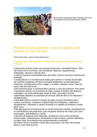 Plantio Direto-Aprendizes 2012, fazendo visita à FCA
                                                 (Faculdade de Ciências Agronômicas, UNESP)




Produtor precisa aprender a calcular quanto custa
produzir um litro de leite
Folha de São Paulo - Marco Aurélio Bergamaschi

A planilha bem elaborada permite identificar se algum fator compromete o
resultado

O pecuarista investe muitos recursos para estruturar a atividade leiteira. Além
dos fatores terra e animais, são necessários máquinas, equipamentos,
instalações, insumos e mão de obra.
É comum encontrar propriedades que não fazem nenhum controle econômico da
produção.
A consequência é a inexistência de dados para orientar a tomada de decisões.
Um controle econômico eficiente pressupõe estabelecer um planejamento
financeiro, considerando contas a pagar, a receber, impostos, taxas, fluxo de
caixa, taxa de retorno etc.
Como primeiro passo, é imprescindível calcular o custo de produção. Para tanto,
é necessário realizar um inventário de todo o capital investido, das despesas
realizadas e da renda obtida pela venda de leite, derivados, animais,
subprodutos (dejetos) ou prestação de serviços (mão de obra e/ou máquinas e
equipamentos).
A atividade leiteira lucrativa é aquela que gera recursos suficientes para:
custear a produção, compensar a depreciação de instalações, máquinas e
equipamentos, remunerar o capital investido e o trabalho do produtor e ainda
gerar lucro.
Toda aplicação de recursos precisa ser minuciosamente avaliada, principalmente
os investimentos não produtivos, que não geram aumento de renda, tais como
construções, ordenhadeiras e outros.
A planilha de despesas bem elaborada, dividida em itens (como alimentos
concentrados, medicamentos, fertilizantes e mão de obra), permite identificar
se algum fator de produção está comprometendo o resultado.
Da mesma forma é avaliado o efeito das construções e do valor dos animais
sobre o custo total do leite.
                                                                                         15
 