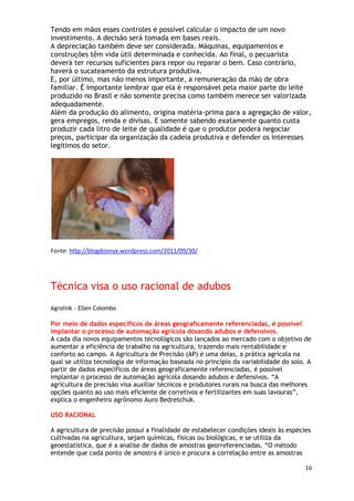Tendo em mãos esses controles é possível calcular o impacto de um novo
investimento. A decisão será tomada em bases reais.
A depreciação também deve ser considerada. Máquinas, equipamentos e
construções têm vida útil determinada e conhecida. Ao final, o pecuarista
deverá ter recursos suficientes para repor ou reparar o bem. Caso contrário,
haverá o sucateamento da estrutura produtiva.
E, por último, mas não menos importante, a remuneração da mão de obra
familiar. É importante lembrar que ela é responsável pela maior parte do leite
produzido no Brasil e não somente precisa como também merece ser valorizada
adequadamente.
Além da produção do alimento, origina matéria-prima para a agregação de valor,
gera empregos, renda e divisas. E somente sabendo exatamente quanto custa
produzir cada litro de leite de qualidade é que o produtor poderá negociar
preços, participar da organização da cadeia produtiva e defender os interesses
legítimos do setor.




Fonte: http://blogdoonyx.wordpress.com/2011/09/30/




Técnica visa o uso racional de adubos
Agrolink - Ellen Colombo

Por meio de dados específicos de áreas geograficamente referenciadas, é possível
implantar o processo de automação agrícola dosando adubos e defensivos.
A cada dia novos equipamentos tecnológicos são lançados ao mercado com o objetivo de
aumentar a eficiência de trabalho na agricultura, trazendo mais rentabilidade e
conforto ao campo. A Agricultura de Precisão (AP) é uma delas, a prática agrícola na
qual se utiliza tecnologia de informação baseada no princípio da variabilidade do solo. A
partir de dados específicos de áreas geograficamente referenciadas, é possível
implantar o processo de automação agrícola dosando adubos e defensivos. ―A
agricultura de precisão visa auxiliar técnicos e produtores rurais na busca das melhores
opções quanto ao uso mais eficiente de corretivos e fertilizantes em suas lavouras‖,
explica o engenheiro agrônomo Auro Bedretchuk.

USO RACIONAL

A agricultura de precisão possui a finalidade de estabelecer condições ideais às espécies
cultivadas na agricultura, sejam químicas, físicas ou biológicas, e se utiliza da
geoestatística, que é a analise de dados de amostras georreferenciadas. ―O método
entende que cada ponto de amostra é único e procura a correlação entre as amostras

                                                                                       16
 