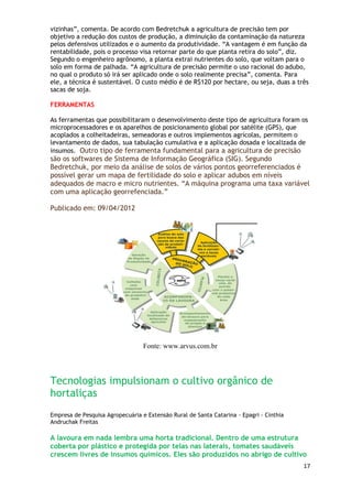 vizinhas‖, comenta. De acordo com Bedretchuk a agricultura de precisão tem por
objetivo a redução dos custos de produção, a diminuição da contaminação da natureza
pelos defensivos utilizados e o aumento da produtividade. ―A vantagem é em função da
rentabilidade, pois o processo visa retornar parte do que planta retira do solo‖, diz.
Segundo o engenheiro agrônomo, a planta extrai nutrientes do solo, que voltam para o
solo em forma de palhada. ―A agricultura de precisão permite o uso racional do adubo,
no qual o produto só irá ser aplicado onde o solo realmente precisa‖, comenta. Para
ele, a técnica é sustentável. O custo médio é de R$120 por hectare, ou seja, duas a três
sacas de soja.

FERRAMENTAS

As ferramentas que possibilitaram o desenvolvimento deste tipo de agricultura foram os
microprocessadores e os aparelhos de posicionamento global por satélite (GPS), que
acoplados a colheitadeiras, semeadoras e outros implementos agrícolas, permitem o
levantamento de dados, sua tabulação cumulativa e a aplicação dosada e localizada de
insumos. Outro tipo de ferramenta fundamental para a agricultura de precisão
são os softwares de Sistema de Informação Geográfica (SIG). Segundo
Bedretchuk, por meio da análise de solos de vários pontos georreferenciados é
possível gerar um mapa de fertilidade do solo e aplicar adubos em níveis
adequados de macro e micro nutrientes. ―A máquina programa uma taxa variável
com uma aplicação georrefenciada.‖

Publicado em: 09/04/2012




                                  Fonte: www.arvus.com.br




Tecnologias impulsionam o cultivo orgânico de
hortaliças
Empresa de Pesquisa Agropecuária e Extensão Rural de Santa Catarina - Epagri - Cinthia
Andruchak Freitas

A lavoura em nada lembra uma horta tradicional. Dentro de uma estrutura
coberta por plástico e protegida por telas nas laterais, tomates saudáveis
crescem livres de insumos químicos. Eles são produzidos no abrigo de cultivo
                                                                                         17
 