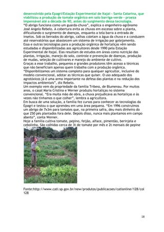 desenvolvido pela Epagri/Estação Experimental de Itajaí - Santa Catarina, que
viabilizou a produção de tomate orgânico em solo barriga-verde – proeza
impensável até a década de 90, antes do surgimento dessa tecnologia.
―O abrigo funciona como um guarda-chuva‖, explica o engenheiro-agrônomo
José Angelo Rebelo. A cobertura evita as chuvas em excesso sobre a planta,
dificultando o surgimento de doenças, enquanto a tela barra a entrada de
insetos. Sob os beirados do abrigo, calhas coletam a água da chuva e a conduzem
até reservatórios que abastecem um sistema de irrigação por gotejamento.
Essa e outras tecnologias para a produção orgânica de hortaliças vêm sendo
estudadas e disponibilizadas aos agricultores desde 1990 pela Estação
Experimental de Itajaí. Elas resultam de estudos em áreas como nutrição das
plantas, irrigação, manejo do solo, controle e prevenção de doenças, produção
de mudas, seleção de cultivares e manejo do ambiente de cultivo.
Graças a esse trabalho, pequenos e grandes produtores têm acesso a técnicas
que não beneficiam apenas quem trabalha com a produção orgânica.
―Disponibilizamos um sistema completo para qualquer agricultor, inclusive do
modelo convencional, adotar as técnicas que quiser. O uso adequado dos
agrotóxicos já é uma arma importante na defesa das plantas e na redução dos
impactos ambientais‖, diz Rebelo.
Um exemplo vem da propriedade da família Tribess, de Blumenau. Por muitos
anos, o casal Maria Cristina e Werner produziu hortaliças no sistema
convencional. ―Era muita mão de obra, a chuva prejudicava as hortaliças e às
vezes não tínhamos o que colher‖, lembra a agricultora.
Em busca de uma solução, a família fez cursos para conhecer as tecnologias da
Epagri e testou o que aprendeu em uma área pequena. ―Em 1996 construímos
um abrigo de 7x3m para tomates que, na primeira safra, deu mais dinheiro do
que 250 pés plantados fora dele. Depois disso, nunca mais plantamos em campo
aberto‖, conta Werner.
Hoje a família cultiva tomate, pepino, feijão, alface, pimentão, berinjela e
cebolinha. São colhidas cerca de 3t de tomate por mês e 2t mensais de pepine




Fonte:http://www.cati.sp.gov.br/new/produtos/publicacoes/cationline/128/col
128




                                                                             18
 