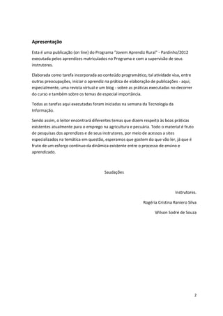 Apresentação
Esta é uma publicação (on line) do Programa "Jovem Aprendiz Rural" - Pardinho/2012
executada pelos aprendizes matriculados no Programa e com a supervisão de seus
instrutores.

Elaborada como tarefa incorporada ao conteúdo programático, tal atividade visa, entre
outras preocupações, iniciar o aprendiz na prática de elaboração de publicações - aqui,
especialmente, uma revista virtual e um blog - sobre as práticas executadas no decorrer
do curso e também sobre os temas de especial importância.

Todas as tarefas aqui executadas foram iniciadas na semana da Tecnologia da
Informação.

Sendo assim, o leitor encontrará diferentes temas que dizem respeito às boas práticas
existentes atualmente para o emprego na agricultura e pecuária. Todo o material é fruto
de pesquisas dos aprendizes e de seus instrutores, por meio de acessos a sites
especializados na temática em questão, esperamos que gostem do que vão ler, já que é
fruto de um esforço contínuo da dinâmica existente entre o processo de ensino e
aprendizado.



                                       Saudações



                                                                              Instrutores.

                                                            Rogéria Cristina Raniero Silva

                                                                  Wilson Sodré de Souza




                                                                                          2
 