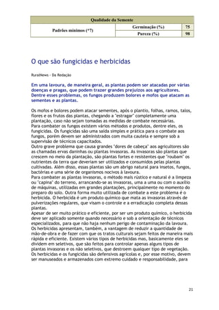 Qualidade da Semente
                                                  Germinação (%)             75
           Padrões mínimos (*7)
                                                     Pureza (%)              98




O que são fungicidas e herbicidas
RuralNews - Da Redação

Em uma lavoura, de maneira geral, as plantas podem ser atacadas por várias
doenças e pragas, que podem trazer grandes prejuízos aos agricultores.
Dentre esses problemas, os fungos produzem bolores e mofos que atacam as
sementes e as plantas.

Os mofos e bolores podem atacar sementes, após o plantio, folhas, ramos, talos,
flores e os frutos das plantas, chegando a "estragar" completamente uma
plantação, caso não sejam tomadas as medidas de combate necessárias.
Para combater os fungos existem vários métodos e produtos, dentre eles, os
fungicidas. Os fungicidas são uma saída simples e prática para o combate aos
fungos, porém devem ser administrados com muita cautela e sempre sob a
supervisão de técnicos capacitados.
Outro grave problema que causa grandes "dores de cabeça" aos agricultores são
as chamadas ervas daninhas ou plantas invasoras. As invasoras são plantas que
crescem no meio da plantação, são plantas fortes e resistentes que "roubam" os
nutrientes da terra que deveriam ser utilizados e consumidos pelas plantas
cultivadas. Além disso, essas plantas são um abrigo natural para insetos, fungos,
bactérias e uma série de organismos nocivos à lavoura.
Para combater as plantas invasoras, o método mais rústico e natural é a limpeza
ou "capina" do terreno, arrancando-se as invasoras, uma a uma ou com o auxílio
de máquinas, utilizadas em grandes plantações, principalmente no momento do
preparo do solo. Outra forma muito utilizada de combate a este problema é o
herbicida. O herbicida é um produto químico que mata as invasoras através de
pulverizações regulares, que visam o controle e a erradicação completa dessas
plantas.
Apesar de ser muito prático e eficiente, por ser um produto químico, o herbicida
deve ser aplicado somente quando necessário e sob a orientação de técnicos
especializados, para que não haja nenhum perigo de contaminação da lavoura.
Os herbicidas apresentam, também, a vantagem de reduzir a quantidade de
mão-de-obra e de fazer com que os tratos culturais sejam feitos de maneira mais
rápida e eficiente. Existem vários tipos de herbicidas mas, basicamente eles se
dividem em seletivos, que são feitos para controlar apenas alguns tipos de
plantas invasoras e os não seletivos, que destroem qualquer tipo de vegetação.
Os herbicidas e os fungicidas são defensivos agrícolas e, por esse motivo, devem
ser manuseados e armazenados com extremo cuidado e responsabilidade, para




                                                                               21
 