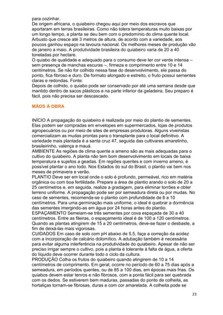 para cozinhar.
De origem africana, o quiabeiro chegou aqui por meio dos escravos que
aportaram em terras brasileiras. Como não tolera temperaturas muito baixas por
um longo tempo, a planta se deu bem com o predomínio do clima quente local.
Arbusto que cresce até 3 metros de altura, de acordo com a variedade, aos
poucos ganhou espaço na lavoura nacional. Os melhores meses de produção vão
de janeiro a maio. A produtividade brasileira do quiabeiro varia de 20 a 40
toneladas por hectare.
O quiabo de qualidade e adequado para o consumo deve ter cor verde intensa –
sem presença de manchas escuras –, firmeza e comprimento entre 10 e 14
centímetros. Se não for colhido nessa fase do desenvolvimento, ele passa do
ponto, fica fibroso e duro. De formato alongado e estreito, o fruto possui sementes
claras e redondas. Fonte:
Depois de colhido, o quiabo pode ser conservado por até uma semana desde que
mantido dentro de sacos plásticos e na parte inferior da geladeira. Seu preparo é
fácil, pois não precisa ser descascado.

MÃOS À OBRA


INÍCIO A propagação do quiabeiro é realizada por meio do plantio de sementes.
Elas podem ser compradas em envelopes em supermercados, lojas de produtos
agropecuários ou por meio de sites de empresas produtoras. Alguns viveiristas
comercializam as mudas prontas para o transplante para o local definitivo. A
variedade mais plantada é a santa cruz 47, seguida das cultivares amarelinho,
brasileirinho, valença e mauá.
AMBIENTE As regiões de clima quente a ameno são as mais adequadas para o
cultivo do quiabeiro. A planta não tem bom desenvolvimento em locais de baixa
temperatura e sujeitos a geadas. Em regiões quentes e com inverno ameno, é
possível plantar o ano todo. Nos Estados do sul do Brasil, o plantio vai bem nos
meses de primavera e verão.
PLANTIO Deve ser em local onde o solo é profundo, permeável, rico em matéria
orgânica ou com boa fertilidade. Prepare a área de plantio arando o solo de 20 a
25 centímetros e, em seguida, realize a gradagem, para eliminar torrões e obter
terreno uniforme. A propagação pode ser por semeadura direta ou por mudas. No
caso de sementes, recomenda-se o plantio com profundidade de 8 a 10
centímetros. Para uma germinação mais uniforme, o ideal é quebrar a dormência
das sementes imergindo-as em água por 24 horas antes do plantio.
ESPAÇAMENTO Semeiam-se três sementes por cova espaçada de 30 a 40
centímetros. Entre as fileiras, o espaçamento ideal é de 100 a 120 centímetros.
Quando as plantas atingirem de 15 a 20 centímetros, deve-se fazer o desbaste, a
fim de deixá-las mais vigorosas.
CUIDADOS Em caso de solo com pH abaixo de 5,5, faça a correção da acidez
com a incorporação de calcário dolomítico. A adubação também é necessária
para evitar alguma interferência na produtividade do quiabeiro. Apesar de não ser
preciso irrigar sempre o cultivo, pois a planta é tolerante à falta de água, a oferta
do líquido deve ocorrer durante todo o ciclo da cultura.
PRODUÇÃO Colha os frutos do quiabeiro quando atingirem de 10 a 14
centímetros de comprimento. Em geral, ocorre no período de 60 a 75 dias após a
semeadura, em períodos quentes, ou de 85 a 100 dias, em épocas mais frias. Os
quiabos devem estar tenros e não fibrosos, com a ponta fácil para ser quebrada
com os dedos. Se estiverem bem maduras, passadas do ponto de colheita, as
hortaliças tornam-se fibrosas, duras e com cor amarelada. A colheita pode se
                                                                                   23
 