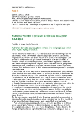 estender de três a oito meses.

RAIO X

SOLO: profundo e fértil
CLIMA: temperatura quente a amena
ÁREA MÍNIMA: pode ser plantado em horta caseira
COLHEITA: nos meses mais quentes, inicia-se de 60 a 75 dias após a semeadura
e, em períodos frios, de 85 a 100 dias
CUSTO: cerca de R$ 1 o envelope de 6 gramas ou R$ 29 o pacote de 1 quilo
*DÉBORA DE FARIA ALBERNAZ VIEIRA é engenheira agrônoma da Embrapa Hortaliças




Nutrição Vegetal : Resíduos orgânicos barateiam
adubação
Portal Dia de Campo - Kamila Pitombeira

Nutrientes derivados da produção de suínos e aves têm preços que variam
entre R$60 e R$90 por tonelada

Por ser eficiente e mais barato, o uso de resíduos e fertilizantes orgânicos no
sistema soja-milho safrinha tem sido uma opção para diversos agricultores,
responsáveis até mesmo por atrair indústrias de carne para suas regiões. Com
preços de comercialização que variam entre R$60 e R$90 por tonelada, os
resíduos contêm nutrientes importantes, como fósforo e potássio, essenciais
para a boa nutrição das plantas. Segundo Vinicius de Melo Benites, pesquisador
da Embrapa Solos, vários resíduos podem ser utilizados no sistema soja-milho
safrinha, mas devido ao custo, os mais promissores são os originados da produção
de suínos e aves.
— Isso porque, no Brasil, existe certa proximidade entre as áreas que produzem
milho e as que produzem suínos e aves. As indústrias de carne se aproximam das
áreas produtoras de grãos por uma questão de logística — afirma o pesquisador.
De acordo com ele, é possível pensar na utilização do resíduo in natura ou em
produtos gerados a partir dele. No caso do resíduo in natura, a quantidade a ser
aplicada depende de análises que devem ser feitas no resíduo e no solo.
— Quando falamos em camas de aviário, por exemplo, falamos em uma média de
2t a 4t. Os resíduos contêm todos os nutrientes da tabela periódica,
principalmente os macronutrientes, mas também micronutrientes. No caso da
cama de frango, ela é tem grande importância na parte de fósforo e potássio,
nutrientes contidos no resíduo que rapidamente entram no sistema. O fósforo,
mesmo existente nessa cama, demora um pouco mais para entrar no sistema —
conta Benites.
Ele diz que, quando o assunto é dejetos de suínos, o principal componente é o
potássio. Portanto, quando o produtor aplica esses dejetos, ele deve considerar
o teor de potássio contido para saber qual a quantidade a ser aplicada.
— Para aplicar os resíduos adequadamente, a primeira questão é se certificar
sobre a sua origem. Tratando-se de um resíduo de boa qualidade, a primeira
preocupação do produtor deve ser a forma de aplicação. No caso da cama de
frango, é importante que o produtor tenha o equipamento adequado para a
                                                                               24
 