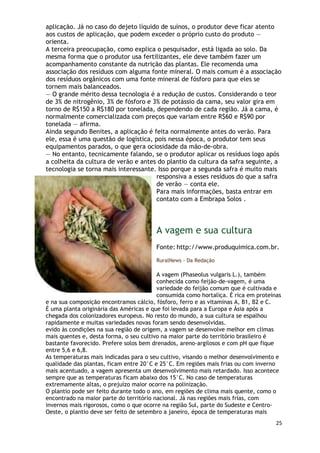 aplicação. Já no caso do dejeto líquido de suínos, o produtor deve ficar atento
aos custos de aplicação, que podem exceder o próprio custo do produto —
orienta.
A terceira preocupação, como explica o pesquisador, está ligada ao solo. Da
mesma forma que o produtor usa fertilizantes, ele deve também fazer um
acompanhamento constante da nutrição das plantas. Ele recomenda uma
associação dos resíduos com alguma fonte mineral. O mais comum é a associação
dos resíduos orgânicos com uma fonte mineral de fósforo para que eles se
tornem mais balanceados.
— O grande mérito dessa tecnologia é a redução de custos. Considerando o teor
de 3% de nitrogênio, 3% de fósforo e 3% de potássio da cama, seu valor gira em
torno de R$150 a R$180 por tonelada, dependendo de cada região. Já a cama, é
normalmente comercializada com preços que variam entre R$60 e R$90 por
tonelada — afirma.
Ainda segundo Benites, a aplicação é feita normalmente antes do verão. Para
ele, essa é uma questão de logística, pois nessa época, o produtor tem seus
equipamentos parados, o que gera ociosidade da mão-de-obra.
— No entanto, tecnicamente falando, se o produtor aplicar os resíduos logo após
a colheita da cultura de verão e antes do plantio da cultura da safra seguinte, a
tecnologia se torna mais interessante. Isso porque a segunda safra é muito mais
                                      responsiva a esses resíduos do que a safra
                                      de verão — conta ele.
                                      Para mais informações, basta entrar em
                                      contato com a Embrapa Solos .




                                        A vagem e sua cultura
                                        Fonte: http://www.produquimica.com.br.

                                        RuralNews - Da Redação

                                         A vagem (Phaseolus vulgaris L.), também
                                         conhecida como feijão-de-vagem, é uma
                                         variedade do feijão comum que é cultivada e
                                         consumida como hortaliça. É rica em proteínas
e na sua composição encontramos cálcio, fósforo, ferro e as vitaminas A, B1, B2 e C.
É uma planta originária das Américas e que foi levada para a Europa e Ásia após a
chegada dos colonizadores europeus. No resto do mundo, a sua cultura se espalhou
rapidamente e muitas variedades novas foram sendo desenvolvidas.
evido às condições na sua região de origem, a vagem se desenvolve melhor em climas
mais quentes e, desta forma, o seu cultivo na maior parte do território brasileiro é
bastante favorecido. Prefere solos bem drenados, areno-argilosos e com pH que fique
entre 5,6 e 6,8.
As temperaturas mais indicadas para o seu cultivo, visando o melhor desenvolvimento e
qualidade das plantas, ficam entre 20°C e 25°C. Em regiões mais frias ou com inverno
mais acentuado, a vagem apresenta um desenvolvimento mais retardado. Isso acontece
sempre que as temperaturas ficam abaixo dos 15°C. No caso de temperaturas
extremamente altas, o prejuízo maior ocorre na polinização.
O plantio pode ser feito durante todo o ano, em regiões de clima mais quente, como o
encontrado na maior parte do território nacional. Já nas regiões mais frias, com
invernos mais rigorosos, como o que ocorre na região Sul, parte do Sudeste e Centro-
Oeste, o plantio deve ser feito de setembro a janeiro, época de temperaturas mais
                                                                                    25
 