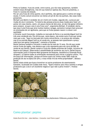 Pinha no Sudeste, fruta do conde, entre outros, pra nós mato-grossenses, também
existem essas divergências, mas em sua maioria é apenas Ata. Rica em proteínas, a
fruta é o sucesso da estação.
Por ser uma fruta de clima quente, ela é perfeita, não apenas para o cultivo em larga
escala. É muito comum encontrar ao menos um pé de Ata nos quintais, das casas mato-
grossenses.
Michael Luiz Melim é vendedor de um viveiro em Cuiabá, segundo ele, a procura por
mudas de ata é constante, ―A maioria das pessoas procura essas mudas para fazer um
pomar em casa mesmo, assim, em pouco menos de dois anos, já não irão gastar dinheiro
para comprar, já que a ata é uma fruta cara‖, argumenta Michael. O vendedor alerta,
que essa é uma fruta que atrai muitos insetos e pragas, portanto é sempre bom procurar
as orientações de um agrônomo, para que os frutos possam nascer e crescer com
qualidade.
A feirante Juceli Conceição, trabalha no mercado do Porto e na avenida Miguel Sutil há
três anos vendendo ata. Ela afirma que, nesta época, não existe outra fruta que venda
mais que a ata. ―Aqui no mercado tem muita concorrência, e os preços são variados,
mas lá na avenida Miguel Sutil eu só vendo ela, as pessoas nem questionam o preço,
toda hora tem gente comprando‖, comenta a feirante.
Daniel Santana também é feirante e vende ata há mais de 12 anos. Ele diz que vende
outras frutas da região, mas destaca que a ata representa para ele cerca de 80% da
renda de sua família. Daniel compra a fruta de cidades próximas de Cuiabá, inclusive de
Reserva do Cabaçal. Observando a possibilidade de aumentar seu lucro, Daniel buscou
informações junto à Empresa Mato-grossense de Pesquisa, Assistência e Extensão Rural
(Empaer). Lá obteve todas as orientações necessárias para iniciar o próprio cultivo. ―Fui
em busca de informações, porque em breve quero ter minha renda 100% vinda da
produção de ata na época de safra, e essa renda virá da minha propriedade‖, destaca
Daniel.
Daniel relata ainda que busca incentivar os outros produtores do assentamento
Gamaliel, localizado em Cuiabá onde mora. ―Quero mostrar para meus vizinhos e amigos
produtores que a ata é um excelente negócio e que vale a pena investir‖, finaliza
Daniel.




Fonte:www.cenourao.com.br/site/produtos_show.php?produto=152&nome_produto=Pinha




Como plantar: pepino
Globo Rural On-line - João Mathias | Consultor José Flávio Lopes*



                                                                                      28
 