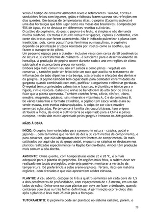 Verão é tempo de consumir alimentos leves e refrescantes. Saladas, tortas e
sanduíches feitos com legumes, grãos e folhosas fazem sucesso nas refeições em
dias quentes. Em épocas de temperaturas altas, o pepino (Cucumis sativus) é
uma das hortaliças que têm lugar certo nas mesas dos brasileiros. Composto por
95% de água, ele se destaca em diferentes receitas culinárias.
O cultivo do pepineiro, do qual o pepino é o fruto, é simples e não demanda
muitos cuidados. Os tratos culturais incluem irrigações, capinas e desbrotas, com
corte dos brotos que forem aparecendo. Não é indicado pulverizar a planta com
inseticidas, pois, como possui flores femininas ou masculinas, o pepineiro
depende da polinização cruzada realizada por insetos como as abelhas, que
fazem o transporte do pólen.
Um pequeno espaço para o plantio – inclusive vasos com cerca de 50 centímetros
de altura e 30 centímetros de diâmetro – é suficiente para o desenvolvimento da
hortaliça. A produção de pepino ocorre durante todo o ano em regiões de clima
subtropical e alcança bons preços no varejo.
Embora seja mais comum seu uso em salada e como picles – vegetais em
conserva –, também pode ser feito dele um suco que auxilia no tratamento de
inflamações do tubo digestivo e da bexiga, alta pressão e afecções dos dentes e
da gengiva. O pepino também tem capacidade para combater enfermidades da
garganta quando combinado com mel, purificar o organismo e eliminar gorduras.
O vegetal tem propriedades calmantes e laxantes, é diurético e tônico para o
fígado, rins e vesícula. Cabelos e unhas se beneficiam do alto teor de sílica e
flúor que a planta apresenta. Também contém ferro, cálcio, fósforo, cloro,
enxofre, magnésio, potássio, sais minerais e vitaminas A, C e do complexo B.
De vários tamanhos e formato cilíndrico, o pepino tem casca verde-clara ou
verde-escura, com estrias esbranquiçadas. A polpa de cor clara envolve
sementes achatadas. Pertencente à família das cucurbitáceas, tem origem
atribuída à Índia, de onde o cultivo teria se espalhado para a China e países
europeus, tendo sido muito apreciado pelos gregos e romanos na Antiguidade.

MÃOS À OBRA

INÍCIO: O pepino tem variedades para consumo in natura – caipira, aodai e
japonês –, com tamanhos que variam de dez a 30 centímetros de comprimento, e
para conserva, que não ultrapassam dez centímetros de comprimento. Os mais
cultivados por aqui são os do grupo aodai, enquanto os caipiras se destacam nos
plantios realizados especialmente na Região Centro-Oeste. Ambos têm produção
mais comum a céu aberto.

AMBIENTE: Clima quente, com temperaturas entre 26 e 28 ºC, é o mais
adequado para o plantio do pepineiro. Em regiões mais frias, o cultivo deve ser
realizado em locais protegidos, onde seja possível monitorar a variação da
temperatura. Dê preferência a solos areno-argilosos, férteis, ricos em matéria
orgânica, bem drenados e que não apresentem acidez elevada.

PLANTIO: A céu aberto, coloque de três a quatro sementes em cada cova de 1,5
a dois centímetros de profundidade, com espaçamento de 1,5 metro, em um dos
lados do sulco. Deixe uma ou duas plantas por cova ao fazer o desbaste, quando
contarem com duas ou três folhas definitivas. A germinação ocorre cinco dias
após o plantio e leva mais 25 dias para a floração.

TUTORAMENTO: O pepineiro pode ser plantado no sistema rasteiro, porém, o

                                                                                  29
 