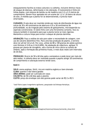 estaqueamento facilita os tratos culturais e a colheita, inclusive diminui riscos
de ataque de doenças, deformação e má coloração. O tutoramento é feito em
linhas duplas, com estacas de bambu ou de madeira com 2,2 a 2,5 metros de
comprimento. Devem ficar apoiadas em um arame de 1,2 a 1,8 metro de altura
do solo. À medida que a planta for se desenvolvendo, é preciso fazer
amarrações.

CUIDADOS: O solo deve ser mantido úmido por meio de distribuição de água nos
sulcos de 30 a 40 centímetros de abertura e 25 a 30 centímetros de
profundidade, ou da irrigação pelo sistema de gotejamento, microaspersão ou
aspersão convencional. O raleio feito com uma ferramenta cortante, faca ou
tesoura também é necessário para que a planta torne-se mais vigorosa.
Mantenha a cultura limpa para evitar o ataque de plantas daninhas.

ADUBAÇÃO: Faça a análise do solo para saber a necessidade de calagem, com
uso de calcário dolomítico fino. Para uma boa produção do pepino, o terreno
deve ter pH de 5,8 a 6,8. Por cova, utilize de 80 a 100 gramas de adubo químico
com fórmula 4-14-8 ou 4-16-8 (NPK). Na adubação de cobertura, aplique 15
gramas por planta de nitrogênio, sob a forma de nitro-cálcio ou sulfato de
amônio, após a formação dos primeiros frutos, e mais duas vezes com intervalos
de 20 dias.

PRODUÇÃO: Ocorre de 50 a 60 dias após a semeadura e pode durar por mais de
dois meses. A colheita deve ser realizada quando o pepino atingir 20 centímetros
de comprimento e coloração externa verde-clara.

RAIO X

SOLO: areno-argiloso, fértil, rico em matéria orgânica e bem drenado
CLIMA: quente e não tolera geadas
ÁREA MÍNIMA: pode ser cultivado em vasos
COLHEITA: de 50 a 60 dias após o plantio
CUSTO: preço do envelope com dez gramas pode variar de R$ 2 a R$ 5


*José Flávio Lopes é engenheiro agrônomo, pesquisador da Embrapa Hortaliças.




Fonte:http://www.cnph.embrapa.br/paginas/imprensa/releases/semiarido_show.html




                                                                                 30
 