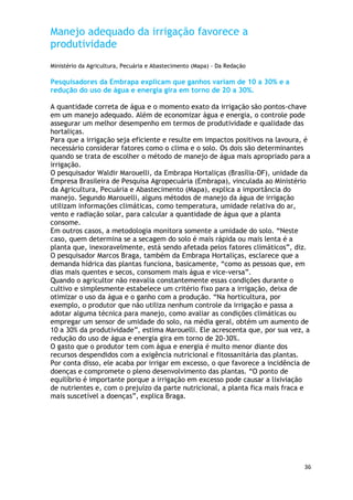 Manejo adequado da irrigação favorece a
produtividade
Ministério da Agricultura, Pecuária e Abastecimento (Mapa) - Da Redação

Pesquisadores da Embrapa explicam que ganhos variam de 10 a 30% e a
redução do uso de água e energia gira em torno de 20 a 30%.

A quantidade correta de água e o momento exato da irrigação são pontos-chave
em um manejo adequado. Além de economizar água e energia, o controle pode
assegurar um melhor desempenho em termos de produtividade e qualidade das
hortaliças.
Para que a irrigação seja eficiente e resulte em impactos positivos na lavoura, é
necessário considerar fatores como o clima e o solo. Os dois são determinantes
quando se trata de escolher o método de manejo de água mais apropriado para a
irrigação.
O pesquisador Waldir Marouelli, da Embrapa Hortaliças (Brasília-DF), unidade da
Empresa Brasileira de Pesquisa Agropecuária (Embrapa), vinculada ao Ministério
da Agricultura, Pecuária e Abastecimento (Mapa), explica a importância do
manejo. Segundo Marouelli, alguns métodos de manejo da água de irrigação
utilizam informações climáticas, como temperatura, umidade relativa do ar,
vento e radiação solar, para calcular a quantidade de água que a planta
consome.
Em outros casos, a metodologia monitora somente a umidade do solo. ―Neste
caso, quem determina se a secagem do solo é mais rápida ou mais lenta é a
planta que, inexoravelmente, está sendo afetada pelos fatores climáticos‖, diz.
O pesquisador Marcos Braga, também da Embrapa Hortaliças, esclarece que a
demanda hídrica das plantas funciona, basicamente, ―como as pessoas que, em
dias mais quentes e secos, consomem mais água e vice-versa‖.
Quando o agricultor não reavalia constantemente essas condições durante o
cultivo e simplesmente estabelece um critério fixo para a irrigação, deixa de
otimizar o uso da água e o ganho com a produção. ―Na horticultura, por
exemplo, o produtor que não utiliza nenhum controle da irrigação e passa a
adotar alguma técnica para manejo, como avaliar as condições climáticas ou
empregar um sensor de umidade do solo, na média geral, obtém um aumento de
10 a 30% da produtividade‖, estima Marouelli. Ele acrescenta que, por sua vez, a
redução do uso de água e energia gira em torno de 20-30%.
O gasto que o produtor tem com água e energia é muito menor diante dos
recursos despendidos com a exigência nutricional e fitossanitária das plantas.
Por conta disso, ele acaba por irrigar em excesso, o que favorece a incidência de
doenças e compromete o pleno desenvolvimento das plantas. ―O ponto de
equilíbrio é importante porque a irrigação em excesso pode causar a lixiviação
de nutrientes e, com o prejuízo da parte nutricional, a planta fica mais fraca e
mais suscetível a doenças‖, explica Braga.




                                                                               36
 