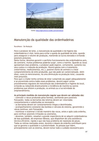 Fonte: http://agricultura.ruralbr.com.br/noticia




Manutenção da qualidade das ordenhadeiras

RuralNews - Da Redação

Para o produtor de leite, a manutenção da qualidade e da higiene das
ordenhadeiras é vital, tanto para evitar a queda da qualidade do leite, quando
para assegurar o volume de produção, mantendo os lucros elevados e evitando
possíveis prejuízos.
Desta forma, devemos garantir o perfeito funcionamento das ordenhadeiras pois,
do contrário, muitos problemas poderão surgir, como a mamite. Quando as vacas
apresentam esse problema, o produtor pode esperar, certamente, aumento nos
seus custos e a redução da produção. Haverá gastos com o tratamento
(veterinários, medicamentos, etc.), possível morte de animais e o fatal
comprometimento do leite produzido, que não pode ser comercializado. Além
disso, como já mencionamos, há uma diminuição na produção total, causando
mais prejuízos.
Para que o criador tenha certeza de estar cumprindo seu papel adequadamente
e se prevenindo contra todos esses problemas, deverá seguir certos
procedimentos regulares de manutenção das ordenhadeiras e higiene do local,
evitando ou reduzindo drasticamente a incidência de mamite ou outros
problemas que afetem a produção, os animais ou a lucratividade do
empreendimento.

As principais medidas de manutenção regular que devem ser adotadas são:
- controlar o vácuo produzido pelas bombas, atentando para possíveis
flutuações. todas as borrachas das teteiras devem ser vistoriadas
constantemente e substituídas se necessário.
- as borrachas devem ser constantemente limpas e desinfetadas.
- acompanhamento constante das bombas e válvulas do sistema, garantindo o
vácuo contínuo, sem flutuações.
- monitorar e examinar o tecido mamário das vacas, antes e após cada ordenha,
para verificar possíveis irritações ou anomalias.
- devemos, também, ressaltar a grande importância de se adquirir ordenhadeiras
de boa qualidade, de empresas idôneas, que disponham de uma assistência
técnica eficiente, rápida e que não haja problema de reposição de peças.
Todas as rotinas realizadas antes, durante e depois da ordenha contribuem para
que se garanta a qualidade e a produtividade. As pessoas que lidem,
principalmente com as teteiras, devem tomar todo o cuidado necessário para
                                                                            37
 