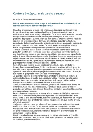 Controle biológico: mais barato e seguro
Portal Dia de Campo - Kamila Pitombeira

Uso de insetos no controle de pragas é mais econômico e minimiza riscos de
resíduos em culturas como hortaliças e frutas

Quando o problema na lavoura está relacionado às pragas, existem diversas
formas de controle, como o já conhecido uso de produtos químicos ou a
utilização de técnicas de manejo adequadas. Entre essas técnicas está o controle
biológico que consiste em utilizar insetos predadores para acabar com o
problema de pragas na cultura. Além de mais barata, a técnica diminui riscos de
resíduos em lavouras como as de frutas e hortaliças. Segundo Carlos Gava,
pesquisador da Embrapa Semiárido, a técnica consiste em reproduzir, na área do
produtor, o que acontece no campo. Ele explica que na ecologia de insetos,
existe um grupo que reúne parasitas e predadores de outros insetos.
— O que fazemos é buscar os que são mais eficientes e liberá-los no campo do
produtor. Existem três formas de fazer isso. Uma delas é aproveitar os insetos
que já existem no campo e usar algumas estratégias para aumentar a população
deles. A outra é buscar em alguma região do país ou do mundo algum inseto que
seja interessante e introduzi-lo onde ele não ocorre. A terceira delas é a técnica
chamada inseto estéril, que substitui a população de machos nativos por uma
população introduzida de machos estéreis — conta.
Gava afirma que existem alguns insetos caracterizados como predadores
inespecíficos, mas ressalta que é interessante que o produtor utilize insetos já
testados, como algumas joaninhas que podem atacar qualquer inseto. Por isso, o
agricultor deve buscar pessoas que já tenham um histórico de uso da técnica, na
sua região, e que possam fazer uma boa recomendação.
Já quando o assunto é como manter esses predadores próximos à cultura, o
entrevistado diz que o ideal é que o produtor utilize refúgios, ou seja, deixe
algumas áreas com vegetação nativa próximas às áreas de cultivo, onde o
inimigo natural poderá permanecer durante as entressafras.
— O custo dessa técnica é muito reduzido, pois não há a necessidade do uso de
defensivos. Caso haja essa necessidade, o produtor deve ajustar o tipo de
produto a ser utilizado com técnica de controle biológico, usando então produtos
menos agressivos — orienta.
De acordo com o pesquisador, antes de adotar o controle biológico, o produtor
deve buscar muita informação sobre o agente de controle que vai usar. Além
disso, como já dito anteriormente, ele deve saber que, se não houver um refúgio
natural para que esse predador se esconda nos períodos em que não há presas,
ele vai desaparecer.
— Algumas culturas, como hortaliças e frutas, apresentam sérios problemas de
carência no final do ciclo. Então, existem nichos para os quais o controle
biológico se torna a única alternativa. Se o produtor utilizar herbicidas no final
do ciclo dessas culturas, ele terá problemas de resíduos e contaminação do
consumidor — explica Gava.
O entrevistado chama a atenção mais uma vez para a informação prévia. Ele
conta que, em alguns casos, existem fabricantes que oferecem suporte técnico
ao produtor, mas em outros não.
                                                                                 4
 