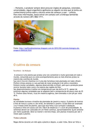 — Portanto, o produtor sempre deve procurar órgãos de pesquisas, extensões,
universidades, algum engenheiro agrônomo ou alguém na área que já tenha um
conhecimento prévio sobre a técnica antes de começar a usar — orienta.
Para mais informações, basta entrar em contato com a Embrapa Semiárido
através do número (87) 3862-1711.




Fonte: http://apiflorabiosistemas.blogspot.com.br/2012/02/controle-biologico-de-
pragas-e-doencas.html




O cultivo da cenoura
RuralNews - Da Redação

 A cenoura é uma planta que produz uma raiz comestível e muito apreciada em todo o
mundo, consumida pura ou como acompanhamento para os mais diversos pratos na
maioria das cozinhas do mundo.
Sua raiz é rica em vitamina A e é uma das hortaliças mais plantadas em todo o Brasil.
Prefere climas amenos e o seu período de maior produção é de julho a novembro.
Existem muitas variedades, algumas desenvolvidas no Brasil, para que a produção possa
ocorrer durante todo o ano e na maioria das regiões do País.
Seu desenvolvimento é melhor em temperaturas que vão de 8 a 22 ºC, apesar de
existirem algumas variedades que se adaptam bem a temperaturas de pouco mais de 25
ºC. Prefere solos férteis, ricos em matéria orgânica, bem drenados e com pH por volta
de 6.

Plantio
As variedades kuronan e brasília são plantadas de janeiro a março. O plantio de inverno
é feio de março a junho e o de verão, de setembro a janeiro. O solo deve ser analisado
3 ou 4 meses antes do plantio, para que seja feita a sua correção e adubação.
O plantio é feito em sulcos com 20 a 30cm de distância e 1 a 2cm de profundidade. As
sementes devem ser colocadas em um filete contínuo, aproximadamente 3g de semente
por metro quadrado. Deve-se manter o terreno limpo, sem plantas invasoras por até 3
meses após o plantio.

Tratos culturais

Regas diárias durante um mês após o plantio e depois, a cada 3 dias. Deve ser feito o

                                                                                        5
 