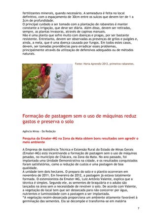 fertilizantes minerais, quando necessário. A semeadura é feita no local
definitivo, com o espaçamento de 30cm entre os sulcos que devem ter de 1 a
2cm de profundidade.
O principal cuidado a ser tomado com a plantação de rabanetes é manter
constante a irrigação, que deve ser diária. Além disso, devem ser retiradas,
sempre, as plantas invasoras, através de capinas manuais.
Não é uma planta que sofre muito com doenças e pragas, por ser bastante
resistente. Entretanto, devem ser observadas as presenças de grilos e pulgões e,
ainda, a mela, que é uma doença causada por fungos. Em todos estes casos,
devem, ser tomadas providências para erradicar esses problemas,
principalmente através da utilização de defensivos adequados ou de métodos
naturais.


                                    Fonte: Horta Aprendiz 2012, primeiros rabanetes.




Formação de pastagem sem o uso de máquinas reduz
gastos e preserva o solo
Agência Minas - Da Redação

Pesquisa da Emater-MG na Zona da Mata obtem bons resultados sem agredir o
meio ambiente

A Empresa de Assistência Técnica e Extensão Rural do Estado de Minas Gerais
(Emater-MG) está incentivando a formação de pastagem sem o uso de máquinas
pesadas, no município de Chácara, na Zona da Mata. No ano passado, foi
implantada uma Unidade Demonstrativa na cidade, e os resultados conquistados
foram satisfatórios, como a redução de custos e uma pastagem de boa
qualidade.
A unidade tem dois hectares. O preparo do solo e o plantio ocorreram em
novembro de 2011. Em fevereiro de 2012, a pastagem já estava totalmente
formada. O extensionista da Emater–MG, Luiz Antônio Valente, explica que a
técnica é simples. Segundo ele, as sementes de braquiária e o adubo são
lançados na área sem a necessidade de revolver o solo. De acordo com Valente,
a vegetação do local tem que ser dessecada para não concorrer por água,
nutrientes e luminosidade com a pastagem a ser implantada.
―A vegetação recém-dessecada proporciona um ambiente altamente favorável à
germinação das sementes. Ela se decompõe e transforma-se em matéria

                                                                                       7
 