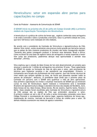Heveicultura: setor em expansão abre portas para
capacitações no campo

Canal do Produtor - Assessoria de Comunicação do SENAR

O SENAR inicia no próximo dia 23 de julho em Campo Grande (MS) o primeiro
módulo da Capacitação Tecnológica em Heveicultura

A heveicultura é a prática de cultivo da hevea spp., espécie conhecida como seringueira
e de onde é extraído o látex e produzida a borracha. Esta é a primeira edição do curso,
que terá 120 horas e será realizado em três módulos.


De acordo com o presidente da Comissão de Silvicultura e Agrossilvicultura da CNA,
Ademar Silva Júnior, existe atualmente uma procura muito grande por borracha natural,
que os países da Ásia (maiores produtores do mundo) não estão conseguindo atender.
―Somente dois países conseguem produzir e fornecer essa demanda: Brasil e África.
Como no Brasil há uma base de espécie nativa de seringueira e temos expertise e know-
how junto aos produtores, poderemos abraçar essa oportunidade e atender essa
demanda‖, afirmou.


Silva explicou que o estado do Mato Grosso do Sul está desenvolvendo um projeto para
alcançar o plantio de 1 milhão de seringueiras nos próximos 10 anos. ―Essa capacitação
do SENAR irá ajudar na formação de mão de obra para o setor, pois precisamos de
técnicos para implantar projetos e dar assistência nas propriedades. Primeiro, o
treinamento será focado nos profissionais de nível superior, que irão formar técnicos de
nível médio que tenham aptidão na área, de forma que possamos atender todos os
setores de produção‖, destacou. O presidente disse ainda que o próximo passo da
Comissão em parceria com o SENAR será qualificar a mão de obra operacional.
Essa primeira capacitação irá nivelar e atualizar instrutores do SENAR que já ministram
cursos na área de heveicultura. Quem realizará o treinamento será a Sociedade
Brasileira de Agrossilvicultura (Sbag) e atenderá técnicos dos estados de Rondônia, Acre,
Mato Grosso do Sul, Mato Grosso, Minas Gerais, Rio de Janeiro, Espírito Santo, Paraná e
Bahia. Esses estados foram escolhidos pela Comissão de Silvicultura e Agrossilvicultura
da CNA porque são as regiões do País que pretendem alavancar o setor.
O primeiro módulo vai até o dia 27 de julho e serão ministrados conteúdos como Novo
Código Florestal e recomposição de reserva legal, aspectos botânicos de hevea spp.,
implantação de viveiros, mercado da borracha e linhas de crédito para o setor. Os
demais módulos acontecem nos meses de agosto e setembro.




                                                                                      11
 