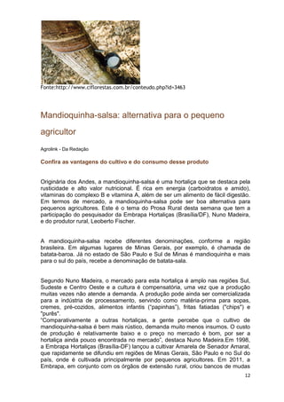 Fonte:http://www.ciflorestas.com.br/conteudo.php?id=3463




Mandioquinha-salsa: alternativa para o pequeno
agricultor
Agrolink - Da Redação

Confira as vantagens do cultivo e do consumo desse produto


Originária dos Andes, a mandioquinha-salsa é uma hortaliça que se destaca pela
rusticidade e alto valor nutricional. É rica em energia (carboidratos e amido),
vitaminas do complexo B e vitamina A, além de ser um alimento de fácil digestão.
Em termos de mercado, a mandioquinha-salsa pode ser boa alternativa para
pequenos agricultores. Este é o tema do Prosa Rural desta semana que tem a
participação do pesquisador da Embrapa Hortaliças (Brasília/DF), Nuno Madeira,
e do produtor rural, Leoberto Fischer.


A mandioquinha-salsa recebe diferentes denominações, conforme a região
brasileira. Em algumas lugares de Minas Gerais, por exemplo, é chamada de
batata-baroa. Já no estado de São Paulo e Sul de Minas é mandioquinha e mais
para o sul do país, recebe a denominação de batata-sala.


Segundo Nuno Madeira, o mercado para esta hortaliça é amplo nas regiões Sul,
Sudeste e Centro Oeste e a cultura é compensatória, uma vez que a produção
muitas vezes não atende a demanda. A produção pode ainda ser comercializada
para a indústria de processamento, servindo como matéria-prima para sopas,
cremes, pré-cozidos, alimentos infantis (“papinhas”), fritas fatiadas ("chips") e
"purês".
“Comparativamente a outras hortaliças, a gente percebe que o cultivo de
mandioquinha-salsa é bem mais rústico, demanda muito menos insumos. O custo
de produção é relativamente baixo e o preço no mercado é bom, por ser a
hortaliça ainda pouco encontrada no mercado”, destaca Nuno Madeira.Em 1998,
a Embrapa Hortaliças (Brasília-DF) lançou a cultivar Amarela de Senador Amaral,
que rapidamente se difundiu em regiões de Minas Gerais, São Paulo e no Sul do
país, onde é cultivada principalmente por pequenos agricultores. Em 2011, a
Embrapa, em conjunto com os órgãos de extensão rural, criou bancos de mudas
                                                                              12
 